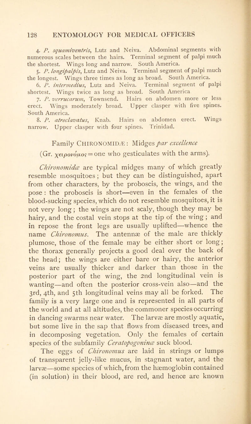 4. P. squamiventris, Lutz and Neiva. Abdominal segments with numerous scales between the hairs. Terminal segment of palpi much the shortest. Wings long and narrow. South America. 5. P. longipalpis, Lutz and Neiva. Terminal segment of palpi much the longest. Wings three times as long as broad. South America. 6. P. intermedins, Lutz and Neiva. Terminal segment of palpi shortest. Wings twice as long as broad. South America 7. P. verrucarum, Townsend. Hairs on abdomen more or less erect. Wings moderately broad. Upper clasper with five spines. South America. 8. P. atroclavatus, Knab. Hairs on abdomen erect. Wings narrow. Upper clasper with four spines. Trinidad. Family CHIRONOMIDT:: Midges par excellence (Gr. geipovofj.o^ — one who gesticulates with the arms). Chironomidce are typical midges many of which greatly resemble mosquitoes ; but they can be distinguished, apart from other characters, by the proboscis, the wings, and the pose : the proboscis is short—even in the females of the blood-sucking species, which do not resemble mosquitoes, it is not very long; the wings are not scaly, though they may be hairy, and the costal vein stops at the tip of the wing ; and in repose the front legs are usually uplifted—whence the name Chironomus. The antennae of the male are thickly plumose, those of the female may be either short or long; the thorax generally projects a good deal over the back of the head; the wings are either bare or hairy, the anterior veins are usually thicker and darker than those in the posterior part of the wing, the 2nd longitudinal vein is wanting—and often the posterior cross-vein also—and the 3rd, 4th, and 5th longitudinal veins may all be forked. The family is a very large one and is represented in all parts of the world and at all altitudes, the commoner species occurring in dancing swarms near water. The larvae are mostly aquatic, but some live in the sap that flows from diseased trees, and in decomposing vegetation. Only the females of certain species of the subfamily Ceratopogonince suck blood. The eggs of Chironomus are laid in strings or lumps of transparent jelly-like mucus, in stagnant water, and the larvae—some species of which, from the haemoglobin contained (in solution) in their blood, are red, and hence are known