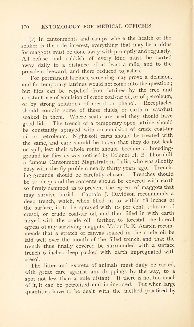 (Y) In cantonments and camps, where the health of the soldier is the sole interest, everything that may be a nidus for maggots must be done away with promptly and regularly. All refuse and rubbish of every kind must be carted away daily to a distance of at least a mile, and to the prevalent leeward, and there reduced to ashes. For permanent latrines, screening may prove a delusion, and for temporary latrines would not come into the question; but flies can be repelled from latrines by the free and constant use of emulsion of crude coal-tar oil, or of petroleum, or by strong solutions of cresol or phenol. Receptacles should contain some of these fluids, or earth or sawdust soaked in them. Where seats are used they should have good lids. The trench of a temporary open latrine should be constantly sprayed with an emulsion of crude coal-tar oil or petroleum. Night-soil carts should be treated with the same, and care should be taken that they do not leak or spill, lest their whole route should become a breeding- ground for flies, as was noticed by Colonel H. B. Thornhill, a famous Cantonment Magistrate in India, who was silently busy with the fly problem nearly thirty years ago. Trench¬ ing-grounds should be carefully chosen. Trenches should be so deep, and the contents should be covered with earth so firmly rammed, as to prevent the egress of maggots that may survive burial. Captain J. Davidson recommends a deep trench, which, when filled in to within 18 inches of the surface, is to be sprayed with io per cent, solution of cresol, or crude coal-tar oil, and then filled in with earth mixed with the crude oil: further, to forestall the lateral egress of any surviving maggots, Major E. E. Austen recom¬ mends that a stretch of canvas soaked in the crude oil be laid well over the mouth of the filled trench, and that the trench thus finally covered be surrounded with a surface trench 6 inches deep packed with earth impregnated with cresol. The litter and excreta of animals must daily be carted, with great care against any droppings by the way, to a spot not less than a mile distant. If there is not too much of it, it can be petrolised and incinerated. But when large quantities have to be dealt with the method practised by