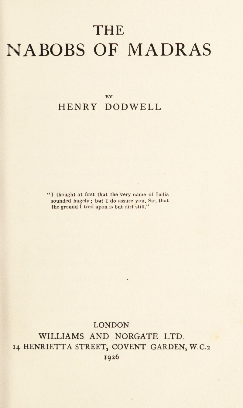 THE NABOBS OF MADRAS BY HENRY DODWELL “ I thought at first that the very name of India sounded hugely; but I do assure you, Sir, that the ground I tred upon is but dirt still.” LONDON WILLIAMS AND NORGATE LTD. 14 HENRIETTA STREET, COVENT GARDEN, W.C.2 1926