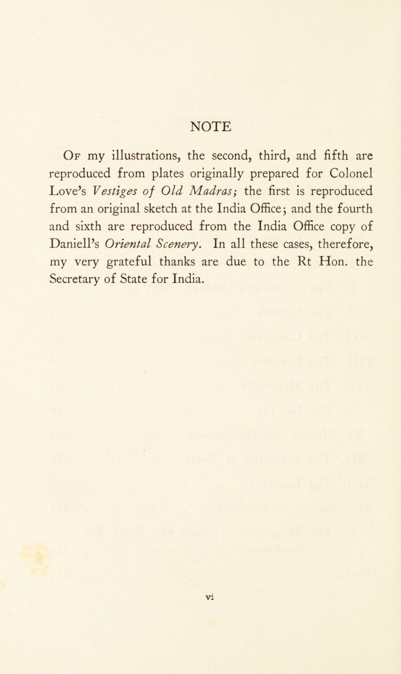 NOTE Of my illustrations, the second, third, and fifth are reproduced from plates originally prepared for Colonel Love’s Vestiges of Old Madras; the first is reproduced from an original sketch at the India Office; and the fourth and sixth are reproduced from the India Office copy of Daniell’s Oriental Scenery. In all these cases, therefore, my very grateful thanks are due to the Rt Hon. the Secretary of State for India.