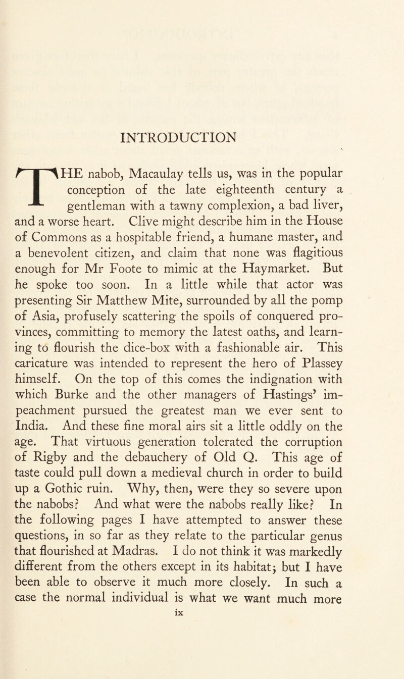 THE nabob, Macaulay tells us, was in the popular conception of the late eighteenth century a gentleman with a tawny complexion, a bad liver, and a worse heart. Clive might describe him in the House of Commons as a hospitable friend, a humane master, and a benevolent citizen, and claim that none was flagitious enough for Mr Foote to mimic at the Haymarket. But he spoke too soon. In a little while that actor was presenting Sir Matthew Mite, surrounded by all the pomp of Asia, profusely scattering the spoils of conquered pro¬ vinces, committing to memory the latest oaths, and learn¬ ing to flourish the dice-box with a fashionable air. This caricature was intended to represent the hero of Plassey himself. On the top of this comes the indignation with which Burke and the other managers of Hastings’ im¬ peachment pursued the greatest man we ever sent to India. And these fine moral airs sit a little oddly on the age. That virtuous generation tolerated the corruption of Rigby and the debauchery of Old Q. This age of taste could pull down a medieval church in order to build up a Gothic ruin. Why, then, were they so severe upon the nabobs? And what were the nabobs really like? In the following pages I have attempted to answer these questions, in so far as they relate to the particular genus that flourished at Madras. I do not think it was markedly different from the others except in its habitat 3 but I have been able to observe it much more closely. In such a case the normal individual is what we want much more