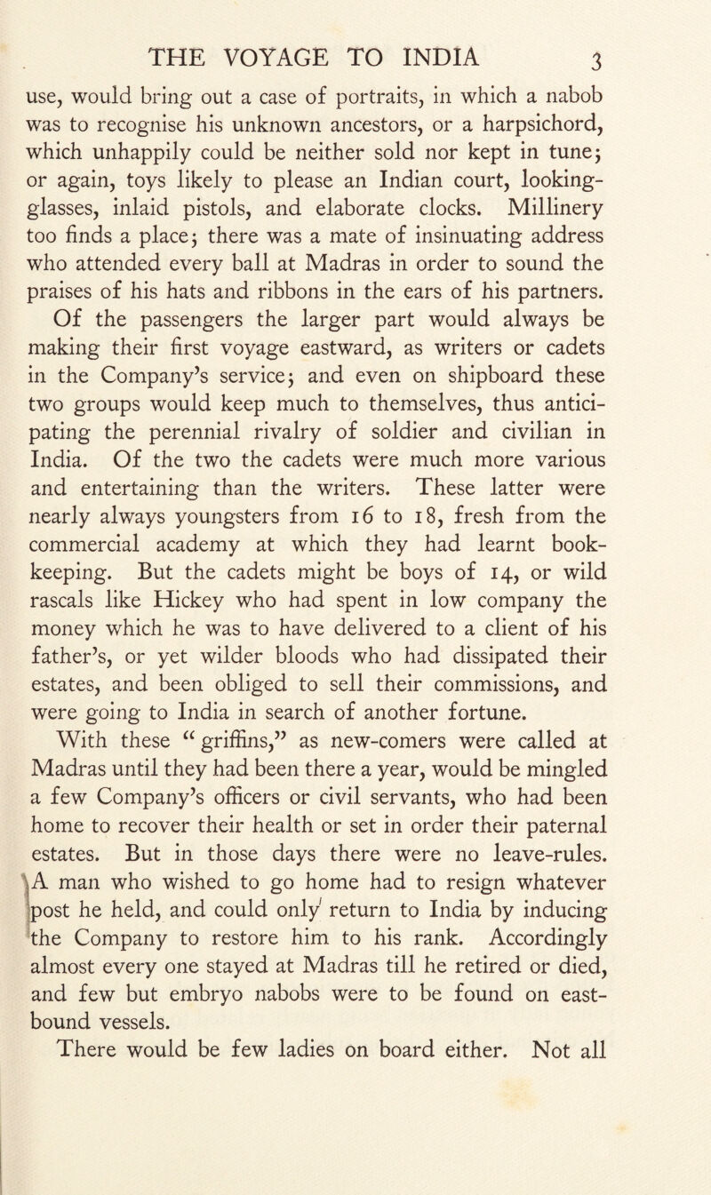 use, would bring out a case of portraits, in which a nabob was to recognise his unknown ancestors, or a harpsichord, which unhappily could be neither sold nor kept in tune 5 or again, toys likely to please an Indian court, looking- glasses, inlaid pistols, and elaborate clocks. Millinery too finds a place; there was a mate of insinuating address who attended every ball at Madras in order to sound the praises of his hats and ribbons in the ears of his partners. Of the passengers the larger part would always be making their first voyage eastward, as writers or cadets in the Company’s service j and even on shipboard these two groups would keep much to themselves, thus antici¬ pating the perennial rivalry of soldier and civilian in India. Of the two the cadets were much more various and entertaining than the writers. These latter were nearly always youngsters from 16 to 18, fresh from the commercial academy at which they had learnt book¬ keeping. But the cadets might be boys of 14, or wild rascals like Hickey who had spent in low company the money which he was to have delivered to a client of his father’s, or yet wilder bloods who had dissipated their estates, and been obliged to sell their commissions, and were going to India in search of another fortune. With these “ griffins,” as new-comers were called at Madras until they had been there a year, would be mingled a few Company’s officers or civil servants, who had been home to recover their health or set in order their paternal estates. But in those days there were no leave-rules. A man who wished to go home had to resign whatever post he held, and could only return to India by inducing the Company to restore him to his rank. Accordingly almost every one stayed at Madras till he retired or died, and few but embryo nabobs were to be found on east- bound vessels. There would be few ladies on board either. Not all