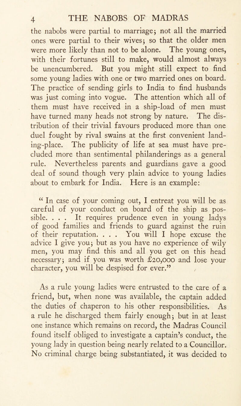 the nabobs were partial to marriage ; not all the married ones were partial to their wives; so that the older men were more likely than not to be alone. The young ones, with their fortunes still to make, would almost always be unencumbered. But you might still expect to find some young ladies with one or two married ones on board. The practice of sending girls to India to find husbands was just coming into vogue. The attention which all of them must have received in a ship-load of men must have turned many heads not strong by nature. The dis¬ tribution of their trivial favours produced more than one duel fought by rival swains at the first convenient land¬ ing-place. The publicity of life at sea must have pre¬ cluded more than sentimental philanderings as a general rule. Nevertheless parents and guardians gave a good deal of sound though very plain advice to young ladies about to embark for India. Here is an example: “ In case of your coming out, I entreat you will be as careful of your conduct on board of the ship as pos¬ sible. ... It requires prudence even in young ladys of good families and friends to guard against the ruin of their reputation. ... You will I hope excuse the advice I give you; but as you have no experience of wily men, you may find this and all you get on this head necessary; and if you was worth £20,000 and lose your character, you will be despised for ever.” As a rule young ladies were entrusted to the care of a friend, but, when none was available, the captain added the duties of chaperon to his other responsibilities. As a rule he discharged them fairly enough; but in at least one instance which remains on record, the Madras Council found itself obliged to investigate a captain’s conduct, the young lady in question being nearly related to a Councillor. No criminal charge being substantiated, it was decided to