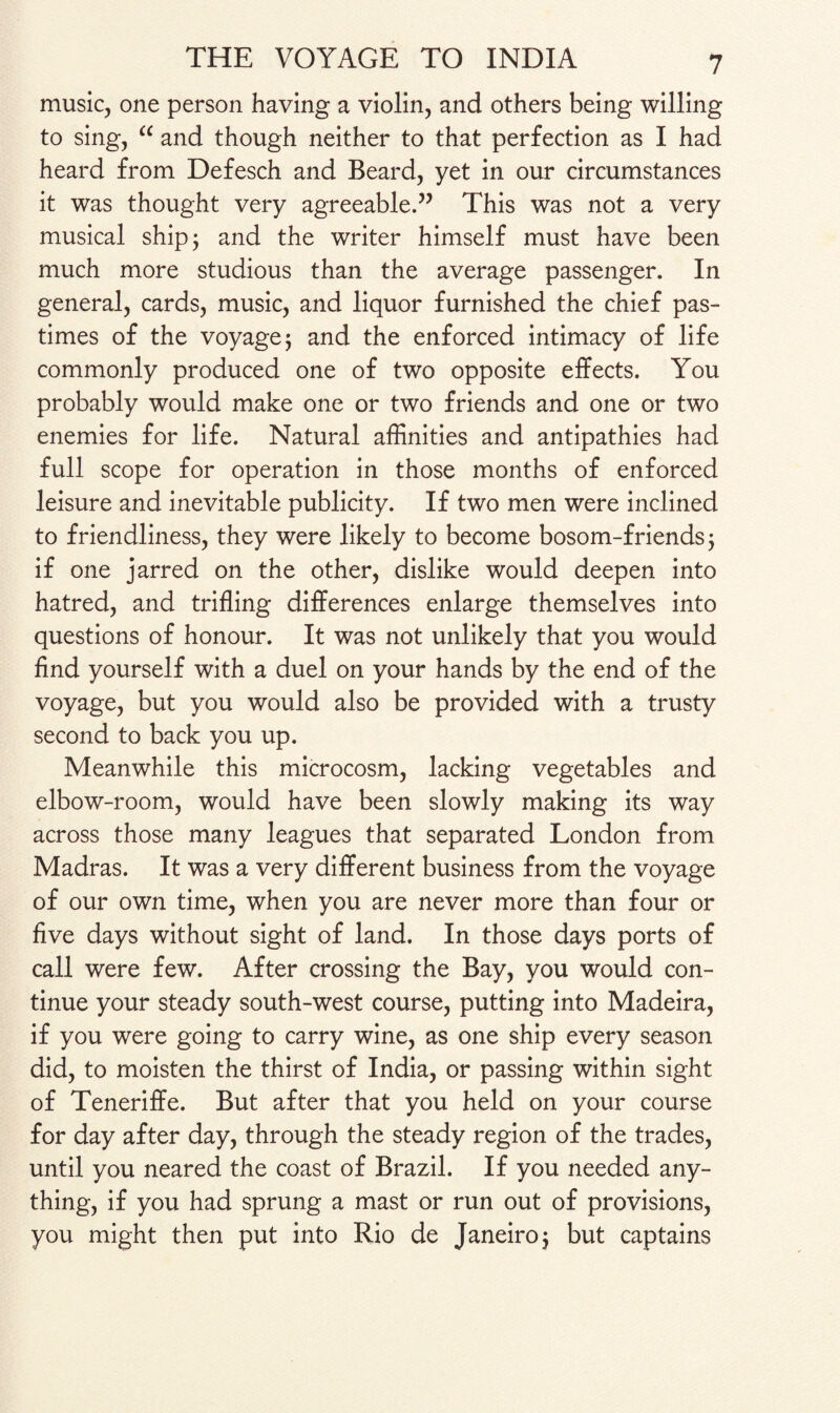 music, one person having a violin, and others being willing to sing, “ and though neither to that perfection as I had heard from Defesch and Beard, yet in our circumstances it was thought very agreeable.” This was not a very musical ship; and the writer himself must have been much more studious than the average passenger. In general, cards, music, and liquor furnished the chief pas¬ times of the voyage; and the enforced intimacy of life commonly produced one of two opposite effects. You probably would make one or two friends and one or two enemies for life. Natural affinities and antipathies had full scope for operation in those months of enforced leisure and inevitable publicity. If two men were inclined to friendliness, they were likely to become bosom-friends; if one jarred on the other, dislike would deepen into hatred, and trifling differences enlarge themselves into questions of honour. It was not unlikely that you would find yourself with a duel on your hands by the end of the voyage, but you would also be provided with a trusty second to back you up. Meanwhile this microcosm, lacking vegetables and elbow-room, would have been slowly making its way across those many leagues that separated London from Madras. It was a very different business from the voyage of our own time, when you are never more than four or five days without sight of land. In those days ports of call were few. After crossing the Bay, you would con¬ tinue your steady south-west course, putting into Madeira, if you were going to carry wine, as one ship every season did, to moisten the thirst of India, or passing within sight of Teneriffe. But after that you held on your course for day after day, through the steady region of the trades, until you neared the coast of Brazil. If you needed any¬ thing, if you had sprung a mast or run out of provisions, you might then put into Rio de Janeiro; but captains