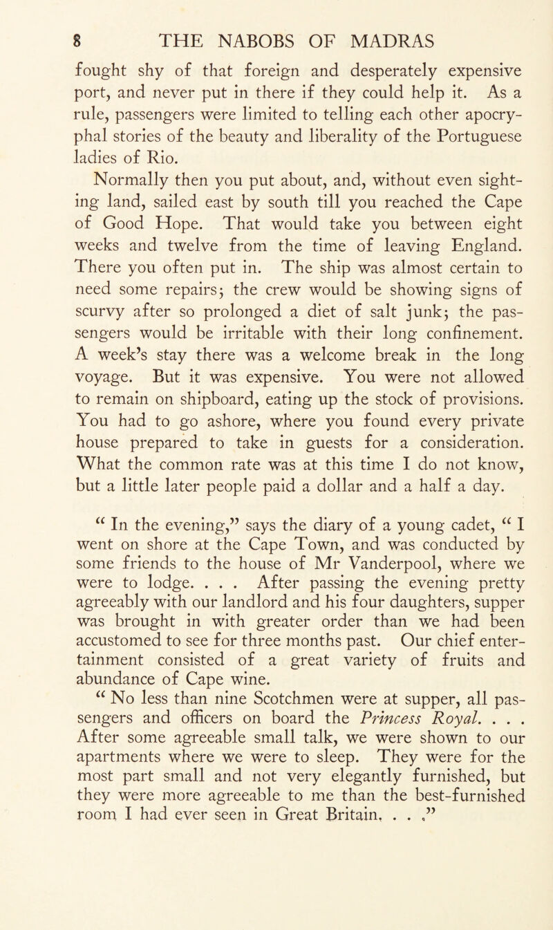 fought shy of that foreign and desperately expensive port, and never put in there if they could help it. As a rule, passengers were limited to telling each other apocry¬ phal stories of the beauty and liberality of the Portuguese ladies of Rio. Normally then you put about, and, without even sight¬ ing land, sailed east by south till you reached the Cape of Good Hope. That would take you between eight weeks and twelve from the time of leaving England. There you often put in. The ship was almost certain to need some repairs; the crew would be showing signs of scurvy after so prolonged a diet of salt junk; the pas¬ sengers would be irritable with their long confinement. A week’s stay there was a welcome break in the long voyage. But it was expensive. You were not allowed to remain on shipboard, eating up the stock of provisions. You had to go ashore, where you found every private house prepared to take in guests for a consideration. What the common rate was at this time I do not know, but a little later people paid a dollar and a half a day. “ In the evening,” says the diary of a young cadet, “ I went on shore at the Cape Town, and was conducted by some friends to the house of Mr Vanderpool, where we were to lodge. . . . After passing the evening pretty agreeably with our landlord and his four daughters, supper was brought in with greater order than we had been accustomed to see for three months past. Our chief enter¬ tainment consisted of a great variety of fruits and abundance of Cape wine. “ No less than nine Scotchmen were at supper, all pas¬ sengers and officers on board the Princess Royal. . . . After some agreeable small talk, we were shown to our apartments where we were to sleep. They were for the most part small and not very elegantly furnished, but they were more agreeable to me than the best-furnished room I had ever seen in Great Britain, . .