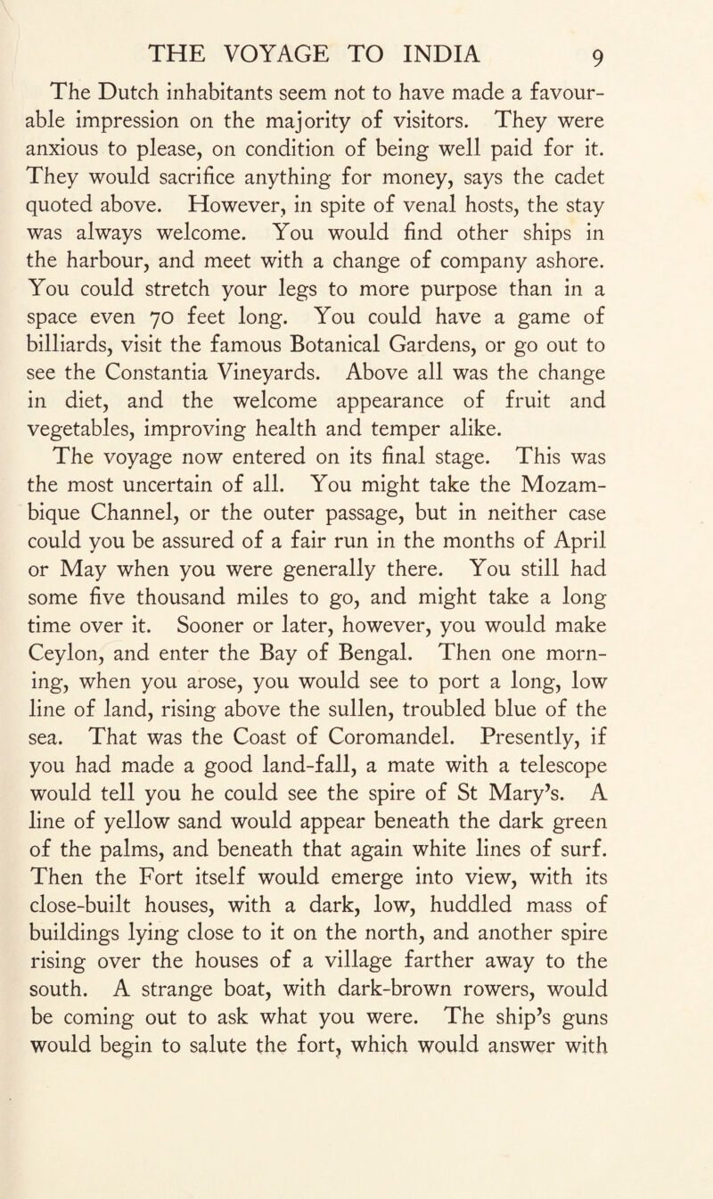 The Dutch inhabitants seem not to have made a favour¬ able impression on the majority of visitors. They were anxious to please, on condition of being well paid for it. They would sacrifice anything for money, says the cadet quoted above. However, in spite of venal hosts, the stay was always welcome. You would find other ships in the harbour, and meet with a change of company ashore. You could stretch your legs to more purpose than in a space even 70 feet long. You could have a game of billiards, visit the famous Botanical Gardens, or go out to see the Constantia Vineyards. Above all was the change in diet, and the welcome appearance of fruit and vegetables, improving health and temper alike. The voyage now entered on its final stage. This was the most uncertain of all. You might take the Mozam¬ bique Channel, or the outer passage, but in neither case could you be assured of a fair run in the months of April or May when you were generally there. You still had some five thousand miles to go, and might take a long time over it. Sooner or later, however, you would make Ceylon, and enter the Bay of Bengal. Then one morn¬ ing, when you arose, you would see to port a long, low line of land, rising above the sullen, troubled blue of the sea. That was the Coast of Coromandel. Presently, if you had made a good land-fall, a mate with a telescope would tell you he could see the spire of St Mary’s. A line of yellow sand would appear beneath the dark green of the palms, and beneath that again white lines of surf. Then the Fort itself would emerge into view, with its close-built houses, with a dark, low, huddled mass of buildings lying close to it on the north, and another spire rising over the houses of a village farther away to the south. A strange boat, with dark-brown rowers, would be coming out to ask what you were. The ship’s guns would begin to salute the fort, which would answer with