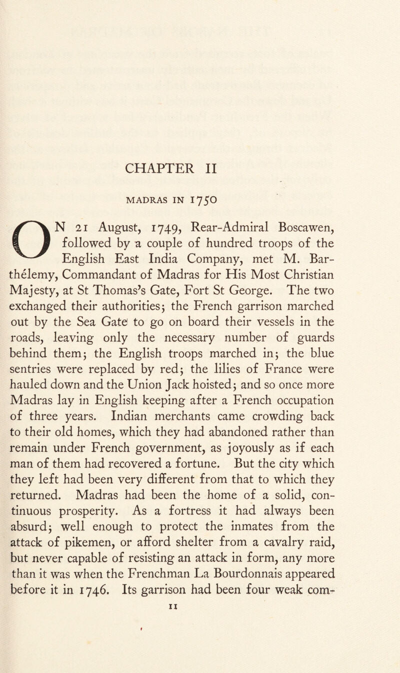 MADRAS IN 1750 ON 21 August, 1749, Rear-Admiral Boscawen, followed by a couple of hundred troops of the English East India Company, met M. Bar- thelemy, Commandant of Madras for His Most Christian Majesty, at St Thomas’s Gate, Fort St George. The two exchanged their authorities 5 the French garrison marched out by the Sea Gate' to go on board their vessels in the roads, leaving only the necessary number of guards behind them; the English troops marched in; the blue sentries were replaced by red; the lilies of France were hauled down and the Union Jack hoisted; and so once more Madras lay in English keeping after a French occupation of three years. Indian merchants came crowding back to their old homes, which they had abandoned rather than remain under French government, as joyously as if each man of them had recovered a fortune. But the city which they left had been very different from that to which they returned. Madras had been the home of a solid, con¬ tinuous prosperity. As a fortress it had always been absurd; well enough to protect the inmates from the attack of pikemen, or afford shelter from a cavalry raid, but never capable of resisting an attack in form, any more than it was when the Frenchman La Bourdonnais appeared before it in 1746. Its garrison had been four weak com-