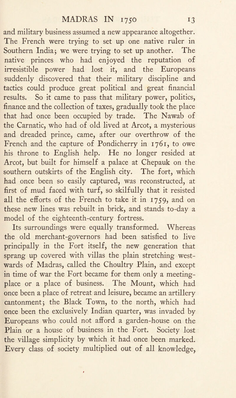 and military business assumed a new appearance altogether. The French were trying to set up one native ruler in Southern India; we were trying to set up another. The native princes who had enjoyed the reputation of irresistible power had lost it, and the Europeans suddenly discovered that their military discipline and tactics could produce great political and great financial results. So it came to pass that military power, politics, finance and the collection of taxes, gradually took the place that had once been occupied by trade. The Nawab of the Carnatic, who had of old lived at Arcot, a mysterious and dreaded prince, came, after our overthrow of the French and the capture of Pondicherry in 1761, to owe his throne to English help. He no longer resided at Arcot, but built for himself a palace at Chepauk on the southern outskirts of the English city. The fort, which had once been so easily captured, was reconstructed, at first of mud faced with turf, so skilfully that it resisted all the efforts of the French to take it in 1759, and on these new lines was rebuilt in brick, and stands to-day a model of the eighteenth-century fortress. Its surroundings were equally transformed. Whereas the old merchant-governors had been satisfied to live principally in the Fort itself, the new generation that sprang up covered with villas the plain stretching west¬ wards of Madras, called the Choultry Plain, and except in time of war the Fort became for them only a meeting- place or a place of business. The Mount, which had once been a place of retreat and leisure, became an artillery cantonment; the Black Town, to the north, which had once been the exclusively Indian quarter, was invaded by Europeans who could not afford a garden-house on the Plain or a house of business in the Fort. Society lost the village simplicity by which it had once been marked. Every class of society multiplied out of all knowledge,
