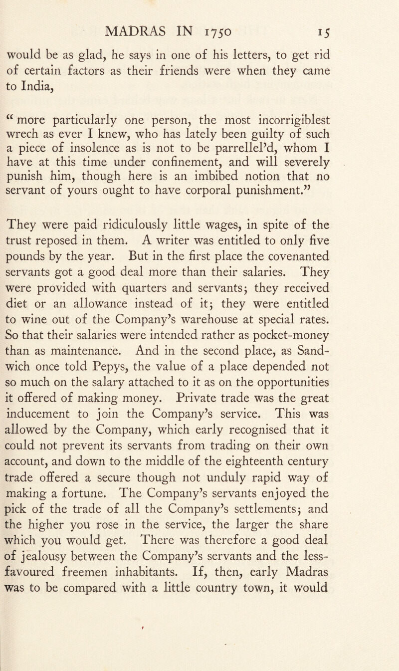 would be as glad, he says in one of his letters, to get rid of certain factors as their friends were when they came to India, “ more particularly one person, the most incorrigiblest wrech as ever I knew, who has lately been guilty of such a piece of insolence as is not to be parrellel’d, whom I have at this time under confinement, and will severely punish him, though here is an imbibed notion that no servant of yours ought to have corporal punishment.” They were paid ridiculously little wages, in spite of the trust reposed in them. A writer was entitled to only five pounds by the year. But in the first place the covenanted servants got a good deal more than their salaries. They were provided with quarters and servants; they received diet or an allowance instead of it; they were entitled to wine out of the Company’s warehouse at special rates. So that their salaries were intended rather as pocket-money than as maintenance. And in the second place, as Sand¬ wich once told Pepys, the value of a place depended not so much on the salary attached to it as on the opportunities it offered of making money. Private trade was the great inducement to join the Company’s service. This was allowed by the Company, which early recognised that it could not prevent its servants from trading on their own account, and down to the middle of the eighteenth century trade offered a secure though not unduly rapid way of making a fortune. The Company’s servants enjoyed the pick of the trade of all the Company’s settlements; and the higher you rose in the service, the larger the share which you would get. There was therefore a good deal of jealousy between the Company’s servants and the less- favoured freemen inhabitants. If, then, early Madras was to be compared with a little country town, it would