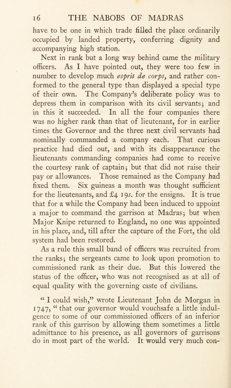 have to be one in which trade filled the place ordinarily occupied by landed property, conferring dignity and accompanying high station. Next in rank but a long way behind came the military officers. As I have pointed out, they were too few in number to develop much esprit de corps, and rather con¬ formed to the general type than displayed a special type of their own. The Company’s deliberate policy was to depress them in comparison with its civil servants; and in this it succeeded. In all the four companies there was no higher rank than that of lieutenant, for in earlier times the Governor and the three next civil servants had nominally commanded a company each. That curious practice had died out, and with its disappearance the lieutenants commanding companies had come to receive the courtesy rank of captain 3 but that did not raise their pay or allowances. Those remained as the Company had fixed them. Six guineas a month was thought sufficient for the lieutenants, and £4 19s. for the ensigns. It is true that for a while the Company had been induced to appoint a major to command the garrison at Madras; but when Major Knipe returned to England, no one was appointed in his place, and, till after the capture of the Fort, the old system had been restored. As a rule this small band of officers was recruited from the ranks j the sergeants came to look upon promotion to commissioned rank as their due. But this lowered the status of the officer, who was not recognised as at all of equal quality with the governing caste of civilians. “ I could wish,” wrote Lieutenant John de Morgan in 1747, “ that our governor would vouchsafe a little indul¬ gence to some of our commissioned officers of an inferior rank of this garrison by allowing them sometimes a little admittance to his presence, as all governors of garrisons do in most part of the world. It would very much con-