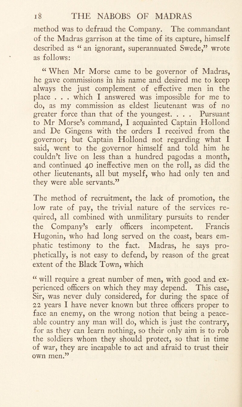 method was to defraud the Company. The commandant of the Madras garrison at the time of its capture, himself described as “ an ignorant, superannuated Swede,” wrote as follows: “ When Mr Morse came to be governor of Madras, he gave commissions in his name and desired me to keep always the just complement of effective men in the place . . . which I answered was impossible for me to do, as my commission as eldest lieutenant was of no greater force than that of the youngest. . . . Pursuant to Mr Morse’s command, I acquainted Captain Hollond and De Gingens with the orders I received from the governor; but Captain Hollond not regarding what I said, went to the governor himself and told him he couldn’t live on less than a hundred pagodas a month, and continued 40 ineffective men on the roll, as did the other lieutenants, all but myself, who had only ten and they were able servants.” The method of recruitment, the lack of promotion, the low rate of pay, the trivial nature of the services re¬ quired, all combined with unmilitary pursuits to render the Company’s early officers incompetent. Francis Hugonin, who had long served on the coast, bears em¬ phatic testimony to the fact. Madras, he says pro¬ phetically, is not easy to defend, by reason of the great extent of the Black Town, which u will require a great number of men, with good and ex¬ perienced officers on which they may depend. This case, Sir, was never duly considered, for during the space of 22 years I have never known but three officers proper to face an enemy, on the wrong notion that being a peace¬ able country any man will do, which is just the contrary, for as they can learn nothing, so their only aim is to rob the soldiers whom they should protect, so that in time of war, they are incapable to act and afraid to trust their own men.”