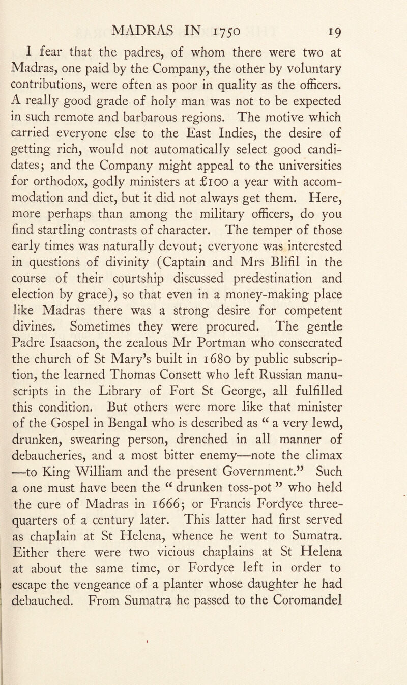 I fear that the padres, of whom there were two at Madras, one paid by the Company, the other by voluntary contributions, were often as poor in quality as the officers. A really good grade of holy man was not to be expected in such remote and barbarous regions. The motive which carried everyone else to the East Indies, the desire of getting rich, would not automatically select good candi¬ dates ; and the Company might appeal to the universities for orthodox, godly ministers at £100 a year with accom¬ modation and diet, but it did not always get them. Here, more perhaps than among the military officers, do you find startling contrasts of character. The temper of those early times was naturally devout j everyone was interested in questions of divinity (Captain and Mrs Blifil in the course of their courtship discussed predestination and election by grace), so that even in a money-making place like Madras there was a strong desire for competent divines. Sometimes they were procured. The gentle Padre Isaacson, the zealous Mr Portman who consecrated the church of St Mary’s built in 1680 by public subscrip¬ tion, the learned Thomas Consett who left Russian manu¬ scripts in the Library of Fort St George, all fulfilled this condition. But others were more like that minister of the Gospel in Bengal who is described as “ a very lewd, drunken, swearing person, drenched in all manner of debaucheries, and a most bitter enemy—note the climax —to King William and the present Government.” Such a one must have been the “ drunken toss-pot ” who held the cure of Madras in 1666 ^ or Francis Fordyce three- quarters of a century later. This latter had first served as chaplain at St Helena, whence he went to Sumatra. Either there were two vicious chaplains at St Helena at about the same time, or Fordyce left in order to escape the vengeance of a planter whose daughter he had debauched. From Sumatra he passed to the Coromandel