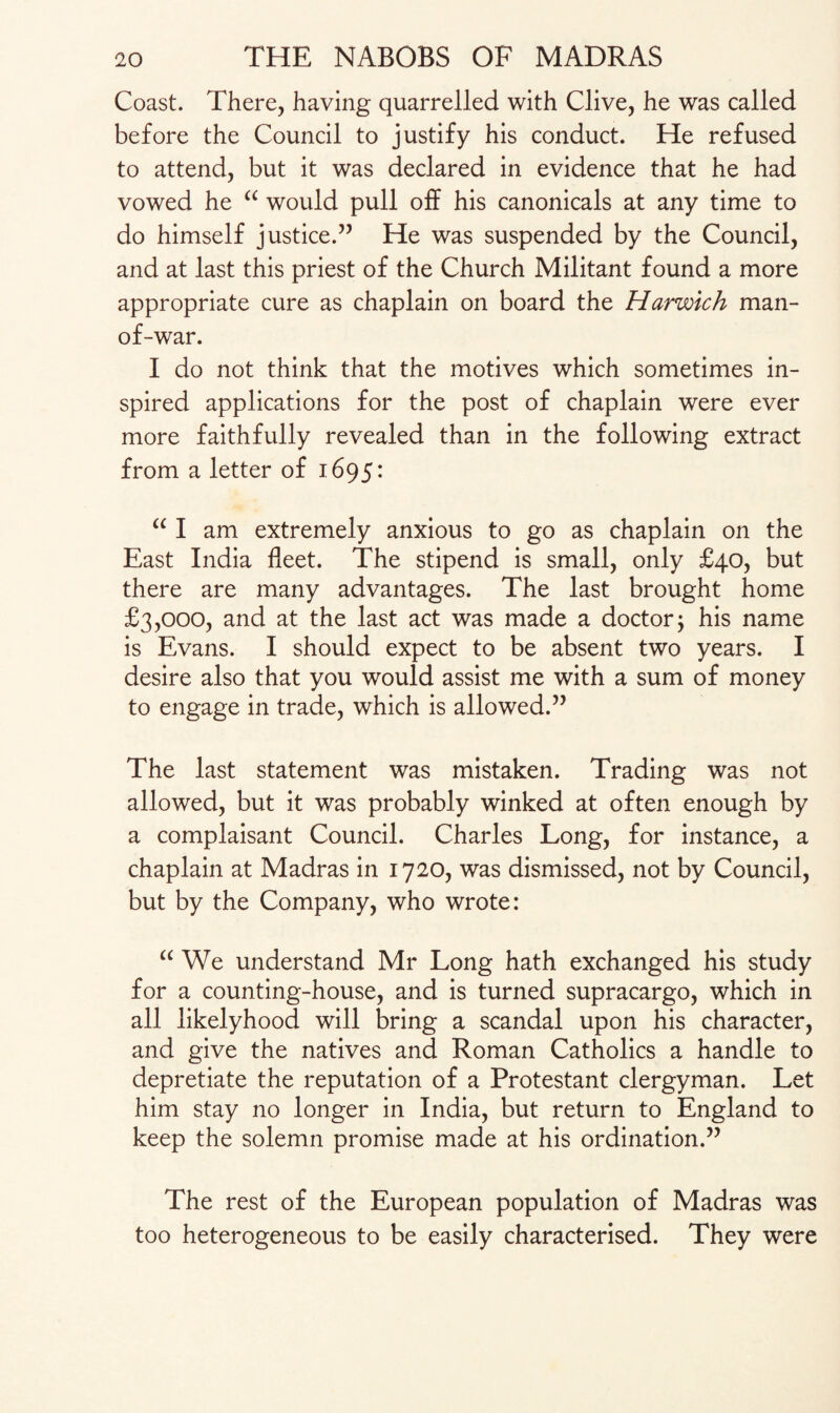 Coast. There, having quarrelled with Clive, he was called before the Council to justify his conduct. He refused to attend, but it was declared in evidence that he had vowed he “ would pull off his canonicals at any time to do himself justice.” He was suspended by the Council, and at last this priest of the Church Militant found a more appropriate cure as chaplain on board the Harwich man- of-war. I do not think that the motives which sometimes in¬ spired applications for the post of chaplain were ever more faithfully revealed than in the following extract from a letter of 1695: “ I am extremely anxious to go as chaplain on the East India fleet. The stipend is small, only £40, but there are many advantages. The last brought home £3,000, and at the last act was made a doctor; his name is Evans. I should expect to be absent two years. I desire also that you would assist me with a sum of money to engage in trade, which is allowed.” The last statement was mistaken. Trading was not allowed, but it was probably winked at often enough by a complaisant Council. Charles Long, for instance, a chaplain at Madras in 1720, was dismissed, not by Council, but by the Company, who wrote: a We understand Mr Long hath exchanged his study for a counting-house, and is turned supracargo, which in all likelyhood will bring a scandal upon his character, and give the natives and Roman Catholics a handle to depretiate the reputation of a Protestant clergyman. Let him stay no longer in India, but return to England to keep the solemn promise made at his ordination.” The rest of the European population of Madras was too heterogeneous to be easily characterised. They were