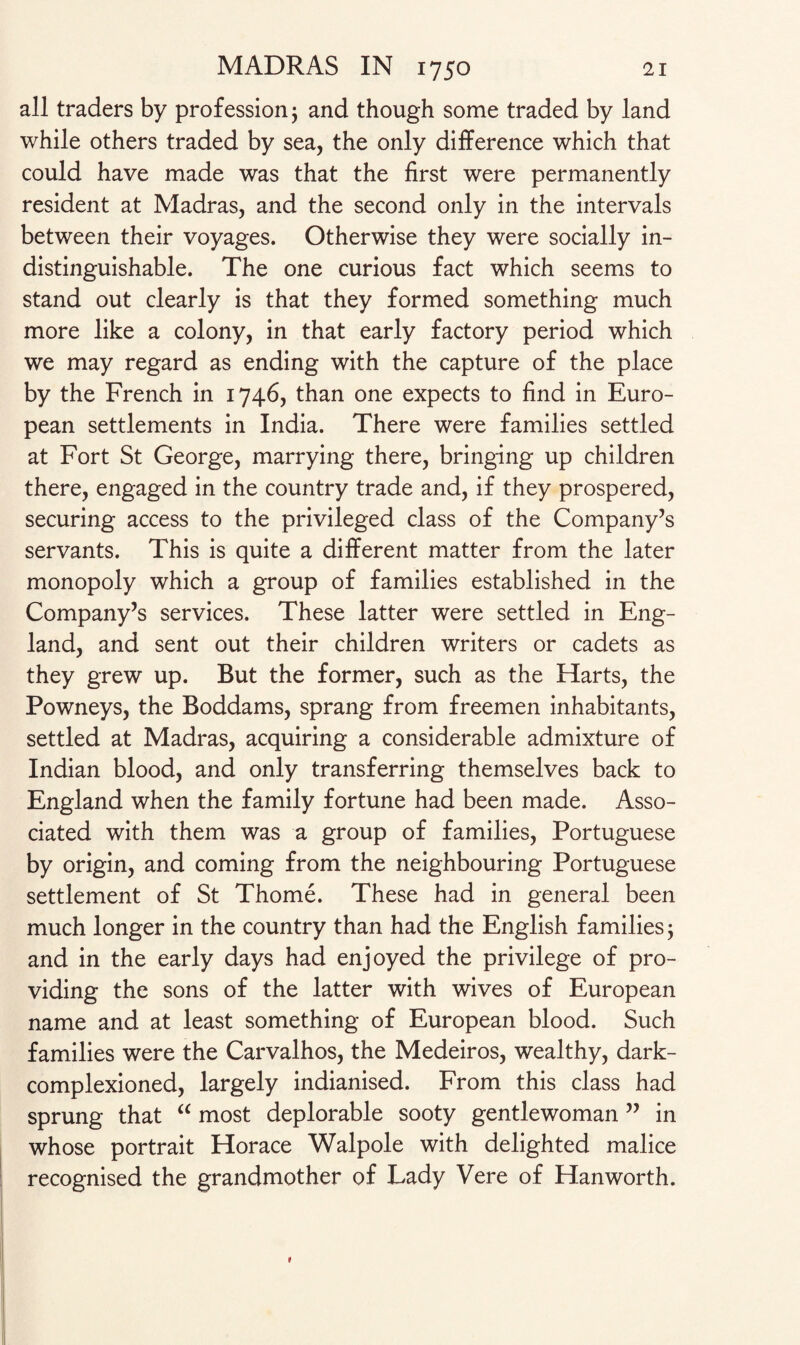 all traders by profession 3 and though some traded by land while others traded by sea, the only difference which that could have made was that the first were permanently resident at Madras, and the second only in the intervals between their voyages. Otherwise they were socially in¬ distinguishable. The one curious fact which seems to stand out clearly is that they formed something much more like a colony, in that early factory period which we may regard as ending with the capture of the place by the French in 1746, than one expects to find in Euro¬ pean settlements in India. There were families settled at Fort St George, marrying there, bringing up children there, engaged in the country trade and, if they prospered, securing access to the privileged class of the Company’s servants. This is quite a different matter from the later monopoly which a group of families established in the Company’s services. These latter were settled in Eng¬ land, and sent out their children writers or cadets as they grew up. But the former, such as the Harts, the Powneys, the Boddams, sprang from freemen inhabitants, settled at Madras, acquiring a considerable admixture of Indian blood, and only transferring themselves back to England when the family fortune had been made. Asso¬ ciated with them was a group of families, Portuguese by origin, and coming from the neighbouring Portuguese settlement of St Thome. These had in general been much longer in the country than had the English families 3 and in the early days had enjoyed the privilege of pro¬ viding the sons of the latter with wives of European name and at least something of European blood. Such families were the Carvalhos, the Medeiros, wealthy, dark- complexioned, largely indianised. From this class had sprung that “ most deplorable sooty gentlewoman ” in whose portrait Horace Walpole with delighted malice recognised the grandmother of Lady Vere of Han worth.