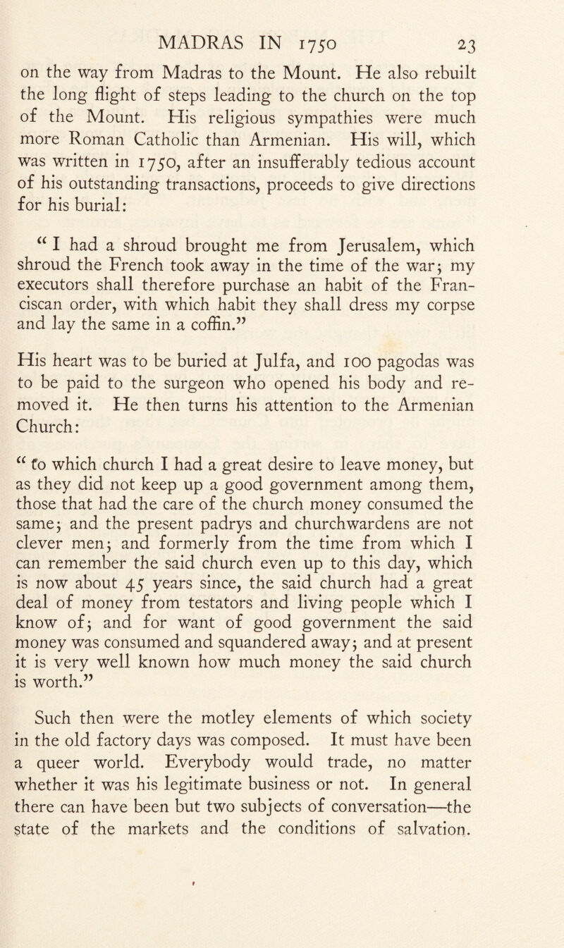 on the way from Madras to the Mount. He also rebuilt the long flight of steps leading to the church on the top of the Mount. His religious sympathies were much more Roman Catholic than Armenian. His will, which was written in 1750, after an insufferably tedious account of his outstanding transactions, proceeds to give directions for his burial: “ I had a shroud brought me from Jerusalem, which shroud the French took away in the time of the war; my executors shall therefore purchase an habit of the Fran¬ ciscan order, with which habit they shall dress my corpse and lay the same in a coffin.” His heart was to be buried at Julfa, and 100 pagodas was to be paid to the surgeon who opened his body and re¬ moved it. He then turns his attention to the Armenian Church: “ to which church I had a great desire to leave money, but as they did not keep up a good government among them, those that had the care of the church money consumed the same; and the present padrys and churchwardens are not clever men; and formerly from the time from which I can remember the said church even up to this day, which is now about 45 years since, the said church had a great deal of money from testators and living people which I know of; and for want of good government the said money was consumed and squandered away; and at present it is very well known how much money the said church is worth.” Such then were the motley elements of which society in the old factory days was composed. It must have been a queer world. Everybody would trade, no matter whether it was his legitimate business or not. In general there can have been but two subjects of conversation—the state of the markets and the conditions of salvation.