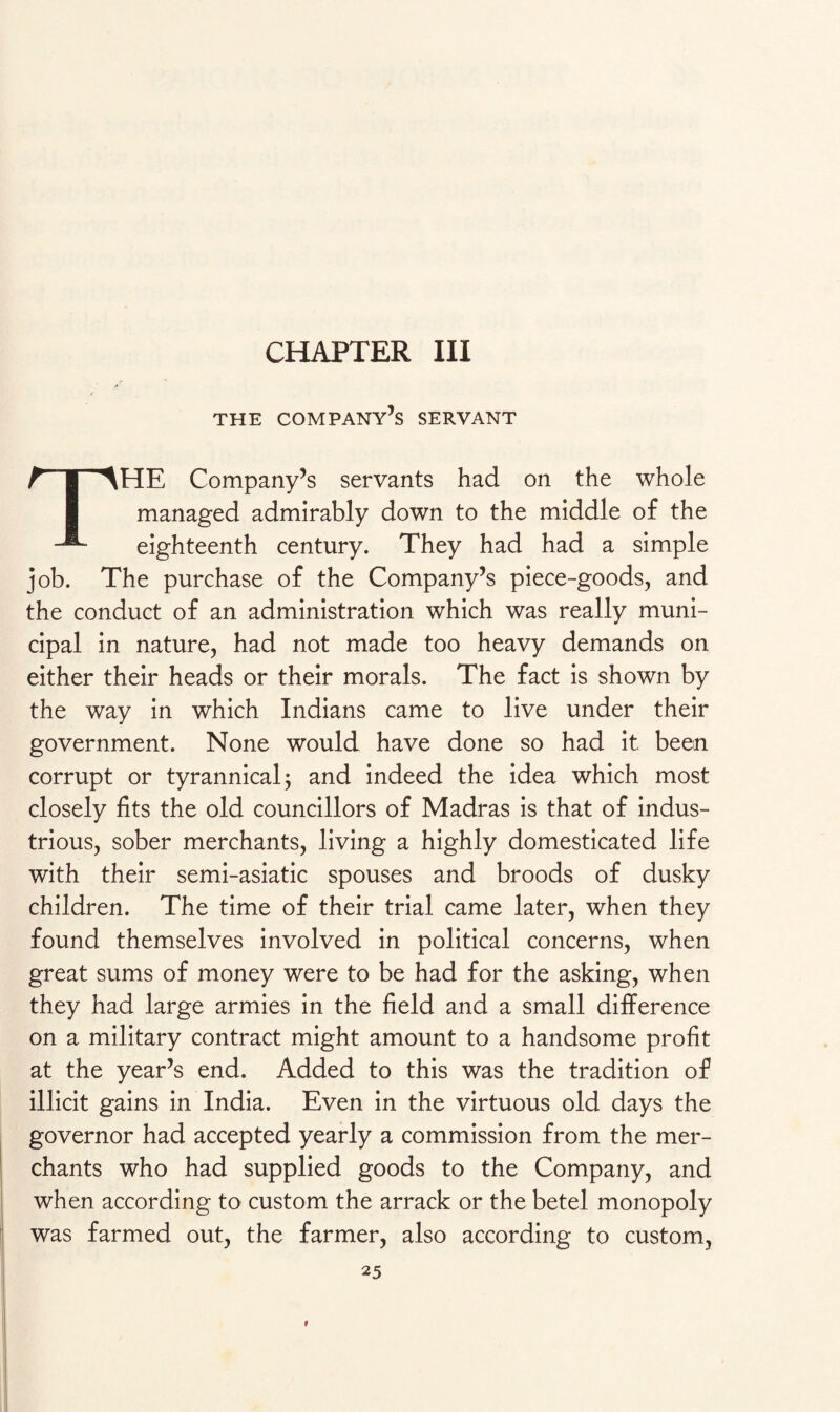 CHAPTER III THE COMPANY’S SERVANT THE Company’s servants had on the whole managed admirably down to the middle of the eighteenth century. They had had a simple job. The purchase of the Company’s piece-goods, and the conduct of an administration which was really muni¬ cipal in nature, had not made too heavy demands on either their heads or their morals. The fact is shown by the way in which Indians came to live under their government. None would have done so had it been corrupt or tyrannical; and indeed the idea which most closely fits the old councillors of Madras is that of indus¬ trious, sober merchants, living a highly domesticated life with their semi-asiatic spouses and broods of dusky children. The time of their trial came later, when they found themselves involved in political concerns, when great sums of money were to be had for the asking, when they had large armies in the field and a small difference on a military contract might amount to a handsome profit at the year’s end. Added to this was the tradition of illicit gains in India. Even in the virtuous old days the governor had accepted yearly a commission from the mer¬ chants who had supplied goods to the Company, and when according to custom the arrack or the betel monopoly was farmed out, the farmer, also according to custom, 25 »