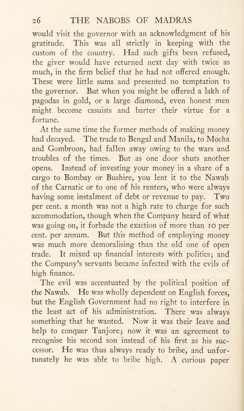 would visit the governor with an acknowledgment of his gratitude. This was all strictly in keeping with the custom of the country. Had such gifts been refused, the giver would have returned next day with twice as much, in the firm belief that he had not offered enough. These were little sums and presented no temptation to the governor. But when you might be offered a lakh of pagodas in gold, or a large diamond, even honest men might become casuists and barter their virtue for a fortune. At the same time the former methods of making money had decayed. The trade to Bengal and Manila, to Mocha and Gombroon, had fallen away owing to the wars and troubles of the times. But as one door shuts another opens. Instead of investing your money in a share of a cargo to Bombay or Bushire, you lent it to the Nawab of the Carnatic or to one of his renters, who were always having some instalment of debt or revenue to pay. Two per cent, a month was not a high rate to charge for such accommodation, though when the Company heard of what was going on, it forbade the exaction of more than io per cent, per annum. But this method of employing money was much more demoralising than the old one of open trade. It mixed up financial interests with politics; and the Company’s servants became infected with the evils of high finance. The evil was accentuated by the political position of the Nawab. He was wholly dependent on English forces, but the English Government had no right to interfere in the least act of his administration. There was always something that he wanted. Now it was their leave and help to conquer Tanj ore; now it was an agreement to recognise his second son instead of his first as his suc¬ cessor. He was thus always ready to bribe, and unfor¬ tunately he was able to bribe high. A curious paper