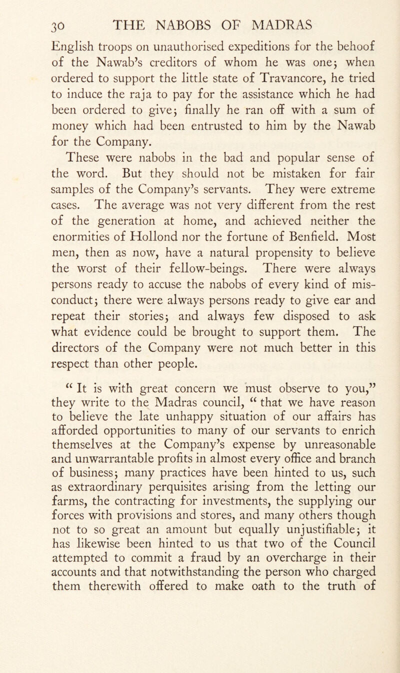 English troops on unauthorised expeditions for the behoof of the Nawab’s creditors of whom he was one; when ordered to support the little state of Travancore, he tried to induce the raja to pay for the assistance which he had been ordered to give; finally he ran off with a sum of money which had been entrusted to him by the Nawab for the Company. These were nabobs in the bad and popular sense of the word. But they should not be mistaken for fair samples of the Company’s servants. They were extreme cases. The average was not very different from the rest of the generation at home, and achieved neither the enormities of Hollond nor the fortune of Benfield. Most men, then as now, have a natural propensity to believe the worst of their fellow-beings. There were always persons ready to accuse the nabobs of every kind of mis¬ conduct 3 there were always persons ready to give ear and repeat their stories; and always few disposed to ask what evidence could be brought to support them. The directors of the Company were not much better in this respect than other people. “ It is with great concern we must observe to you,” they write to the Madras council, “ that we have reason to believe the late unhappy situation of our affairs has afforded opportunities to many of our servants to enrich themselves at the Company’s expense by unreasonable and unwarrantable profits in almost every office and branch of business j many practices have been hinted to us, such as extraordinary perquisites arising from the letting our farms, the contracting for investments, the supplying our forces with provisions and stores, and many others though not to so great an amount but equally unjustifiable; it has likewise been hinted to us that two of the Council attempted to commit a fraud by an overcharge in their accounts and that notwithstanding the person who charged them therewith offered to make oath to the truth of