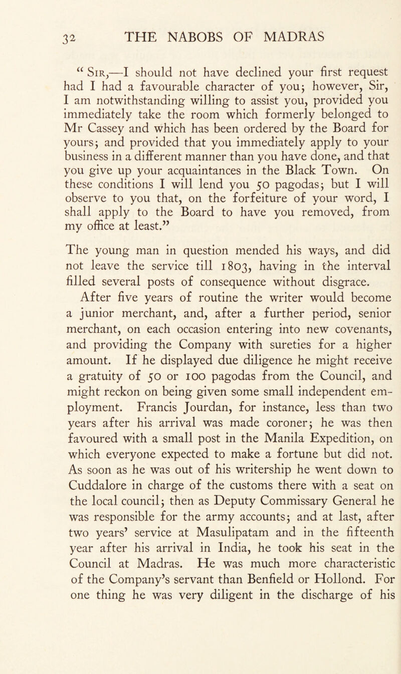 “ Sir,—I should not have declined your first request had I had a favourable character of you; however, Sir, I am notwithstanding willing to assist you, provided you immediately take the room which formerly belonged to Mr Cassey and which has been ordered by the Board for yours; and provided that you immediately apply to your business in a different manner than you have done, and that you give up your acquaintances in the Black Town. On these conditions I will lend you 50 pagodas; but I will observe to you that, on the forfeiture of your word, I shall apply to the Board to have you removed, from my office at least.” The young man in question mended his ways, and did not leave the service till 1803, having in the interval filled several posts of consequence without disgrace. After five years of routine the writer would become a junior merchant, and, after a further period, senior merchant, on each occasion entering into new covenants, and providing the Company with sureties for a higher amount. If he displayed due diligence he might receive a gratuity of 50 or 100 pagodas from the Council, and might reckon on being given some small independent em¬ ployment. Francis Jourdan, for instance, less than two years after his arrival was made coroner; he was then favoured with a small post in the Manila Expedition, on which everyone expected to make a fortune but did not. As soon as he was out of his writership he went down to Cuddalore in charge of the customs there with a seat on the local council; then as Deputy Commissary General he was responsible for the army accounts; and at last, after two years’ service at Masulipatam and in the fifteenth year after his arrival in India, he took his seat in the Council at Madras. He was much more characteristic of the Company’s servant than Benfield or Hollond. For one thing he was very diligent in the discharge of his