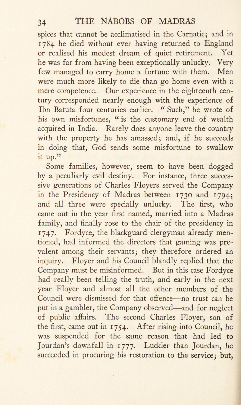 spices that cannot be acclimatised in the Carnatic; and in 1784 he died without ever having returned to England or realised his modest dream of quiet retirement. Yet he was far from having been exceptionally unlucky. Very few managed to carry home a fortune with them. Men were much more likely to die than go home even with a mere competence. Our experience in the eighteenth cen¬ tury corresponded nearly enough with the experience of Ibn Batuta four centuries earlier. a Such,” he wrote of his own misfortunes, “ is the customary end of wealth acquired in India. Rarely does anyone leave the country with the property he has amassed; and, if he succeeds in doing that, God sends some misfortune to swallow it up.” Some families, however, seem to have been dogged by a peculiarly evil destiny. For instance, three succes¬ sive generations of Charles Floyers served the Company in the Presidency of Madras between 1730 and 1794; and all three were specially unlucky. The first, who came out in the year first named, married into a Madras family, and finally rose to the chair of the presidency in 1747. Fordyce, the blackguard clergyman already men¬ tioned, had informed the directors that gaming was pre¬ valent among their servants; they therefore ordered an inquiry. Floyer and his Council blandly replied that the Company must be misinformed. But in this case Fordyce had really been telling the truth, and early in the next year Floyer and almost all the other members of the Council were dismissed for that offence—no trust can be put in a gambler, the Company observed—and for neglect of public affairs. The second Charles Floyer, son of the first, came out in 1754. After rising into Council, he was suspended for the same reason that had led to Jourdan’s downfall in 1777. Luckier than Jourdan, he succeeded in procuring his restoration to the service; but,