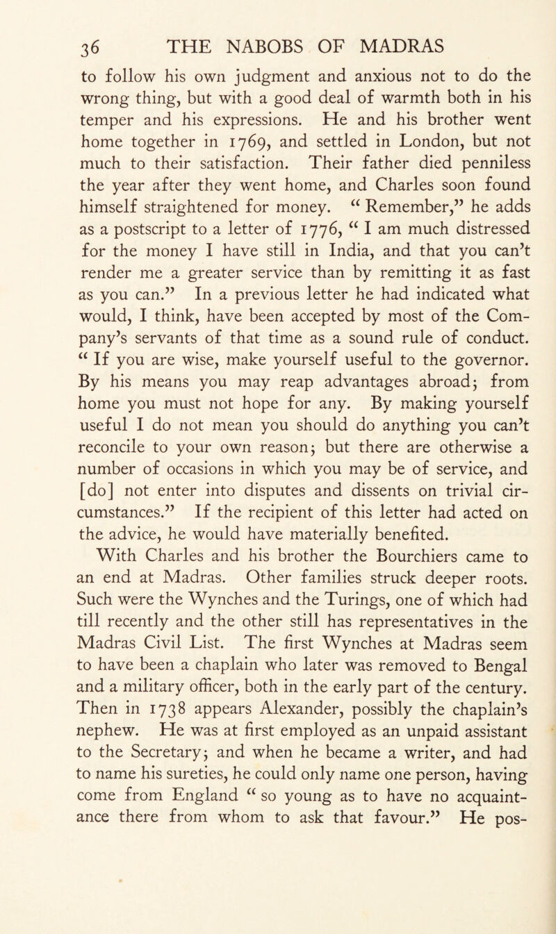 to follow his own judgment and anxious not to do the wrong thing, but with a good deal of warmth both in his temper and his expressions. He and his brother went home together in 1769, and settled in London, but not much to their satisfaction. Their father died penniless the year after they went home, and Charles soon found himself straightened for money. “ Remember,” he adds as a postscript to a letter of 1776, “ I am much distressed for the money I have still in India, and that you can’t render me a greater service than by remitting it as fast as you can.” In a previous letter he had indicated what would, I think, have been accepted by most of the Com¬ pany’s servants of that time as a sound rule of conduct. “ If you are wise, make yourself useful to the governor. By his means you may reap advantages abroad 5 from home you must not hope for any. By making yourself useful I do not mean you should do anything you can’t reconcile to your own reason; but there are otherwise a number of occasions in which you may be of service, and [do] not enter into disputes and dissents on trivial cir¬ cumstances.” If the recipient of this letter had acted on the advice, he would have materially benefited. With Charles and his brother the Bourchiers came to an end at Madras. Other families struck deeper roots. Such were the Wynches and the Turings, one of which had till recently and the other still has representatives in the Madras Civil List. The first Wynches at Madras seem to have been a chaplain who later was removed to Bengal and a military officer, both in the early part of the century. Then in 1738 appears Alexander, possibly the chaplain’s nephew. He was at first employed as an unpaid assistant to the Secretary; and when he became a writer, and had to name his sureties, he could only name one person, having come from England “ so young as to have no acquaint¬ ance there from whom to ask that favour.” He pos-