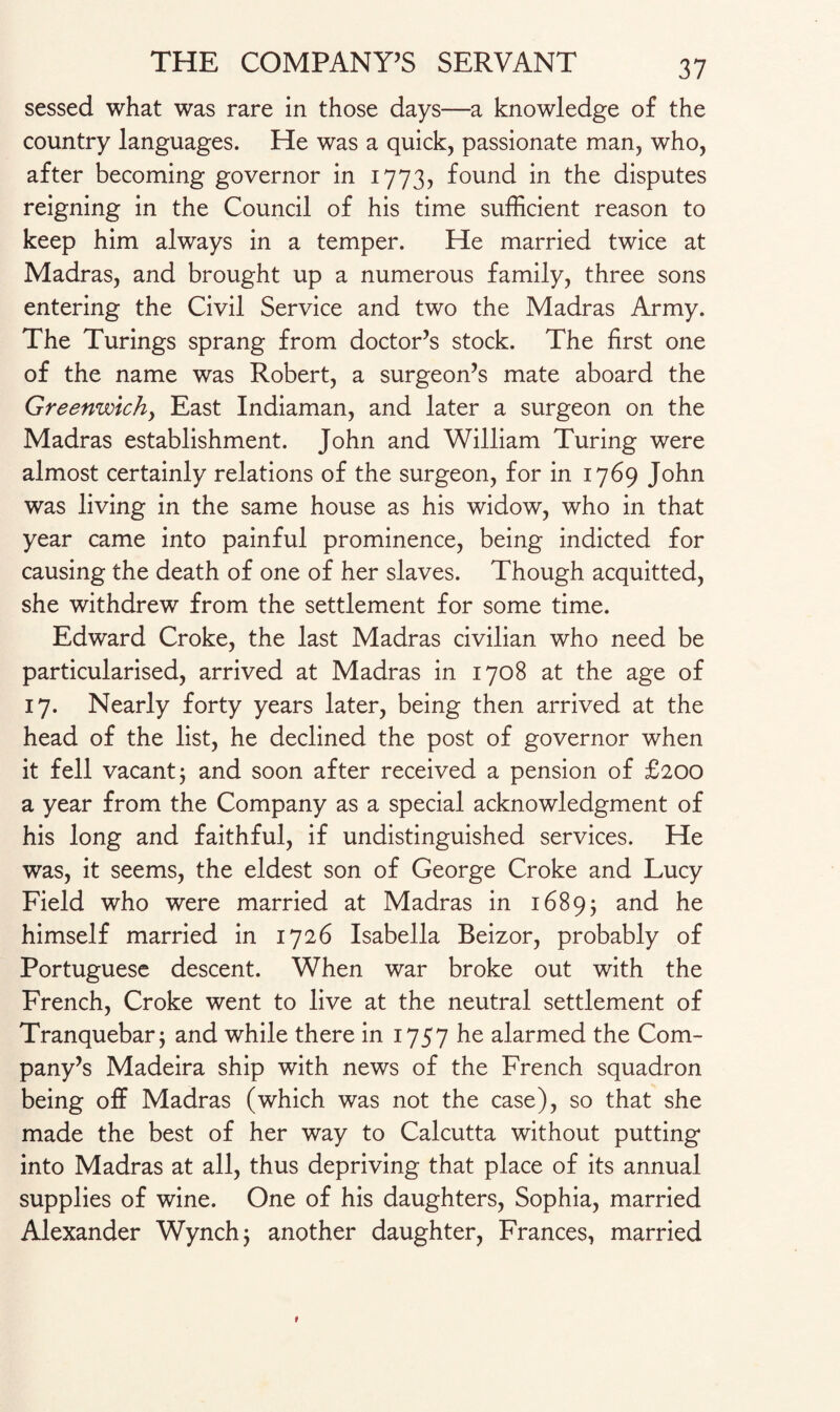 sessed what was rare in those days—a knowledge of the country languages. He was a quick, passionate man, who, after becoming governor in 1773, found in the disputes reigning in the Council of his time sufficient reason to keep him always in a temper. He married twice at Madras, and brought up a numerous family, three sons entering the Civil Service and two the Madras Army. The Turings sprang from doctor’s stock. The first one of the name was Robert, a surgeon’s mate aboard the Greenwich, East Indiaman, and later a surgeon on the Madras establishment. John and William Turing were almost certainly relations of the surgeon, for in 1769 John was living in the same house as his widow, who in that year came into painful prominence, being indicted for causing the death of one of her slaves. Though acquitted, she withdrew from the settlement for some time. Edward Croke, the last Madras civilian who need be particularised, arrived at Madras in 1708 at the age of 17. Nearly forty years later, being then arrived at the head of the list, he declined the post of governor when it fell vacant j and soon after received a pension of £200 a year from the Company as a special acknowledgment of his long and faithful, if undistinguished services. He was, it seems, the eldest son of George Croke and Lucy Field who were married at Madras in 1689; and he himself married in 1726 Isabella Beizor, probably of Portuguese descent. When war broke out with the French, Croke went to live at the neutral settlement of Tranquebar; and while there in 1757 he alarmed the Com¬ pany’s Madeira ship with news of the French squadron being off Madras (which was not the case), so that she made the best of her way to Calcutta without putting into Madras at all, thus depriving that place of its annual supplies of wine. One of his daughters, Sophia, married Alexander Wynchj another daughter, Frances, married