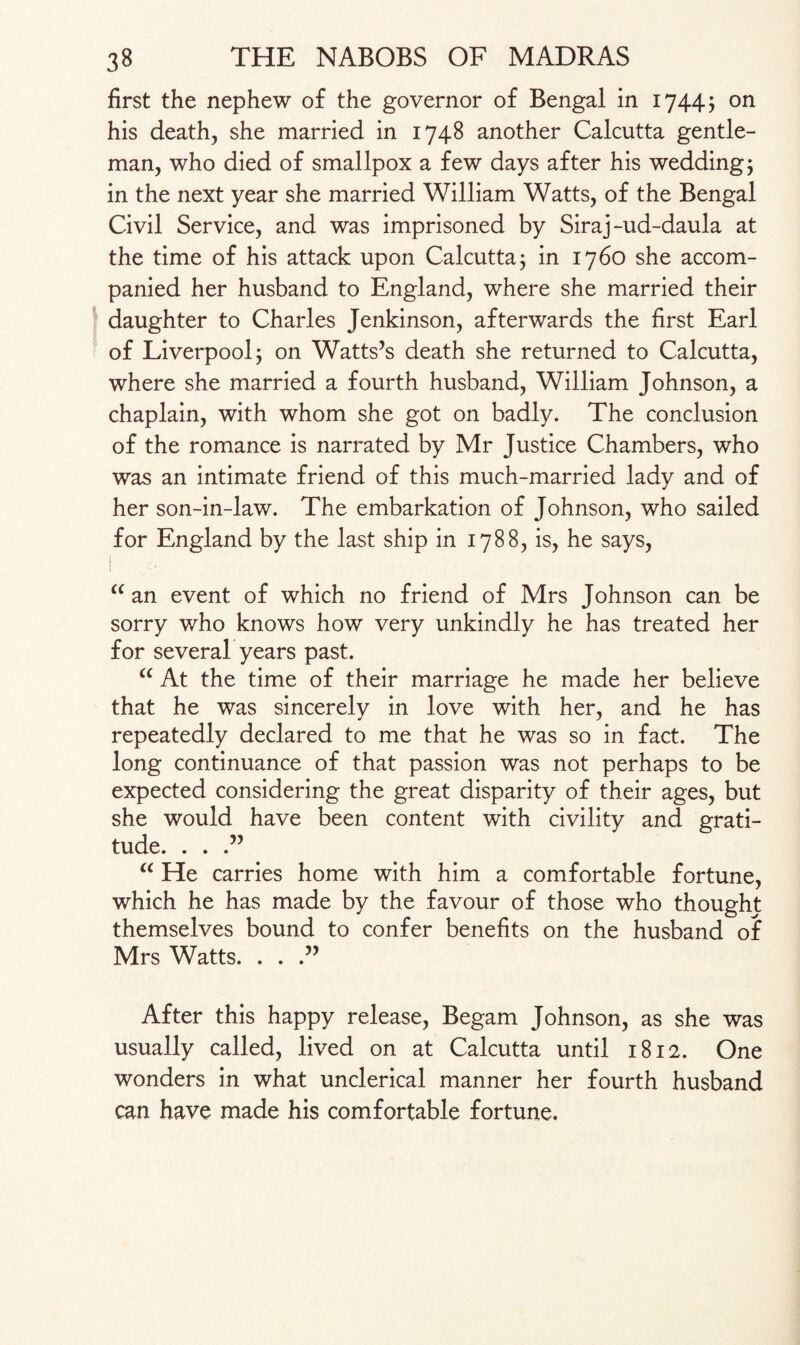first the nephew of the governor of Bengal in 1744; on his death, she married in 1748 another Calcutta gentle¬ man, who died of smallpox a few days after his wedding; in the next year she married William Watts, of the Bengal Civil Service, and was imprisoned by Siraj-ud-daula at the time of his attack upon Calcutta; in 1760 she accom¬ panied her husband to England, where she married their daughter to Charles Jenkinson, afterwards the first Earl of Liverpool; on Watts’s death she returned to Calcutta, where she married a fourth husband, William Johnson, a chaplain, with whom she got on badly. The conclusion of the romance is narrated by Mr Justice Chambers, who was an intimate friend of this much-married lady and of her son-in-law. The embarkation of Johnson, who sailed for England by the last ship in 1788, is, he says, j “ an event of which no friend of Mrs Johnson can be sorry who knows how very unkindly he has treated her for several years past. “ At the time of their marriage he made her believe that he was sincerely in love with her, and he has repeatedly declared to me that he was so in fact. The long continuance of that passion was not perhaps to be expected considering the great disparity of their ages, but she would have been content with civility and grati¬ tude. . . “ He carries home with him a comfortable fortune, which he has made by the favour of those who thought themselves bound to confer benefits on the husband of Mrs Watts. . . .” After this happy release, Begam Johnson, as she was usually called, lived on at Calcutta until 1812. One wonders in what unclerical manner her fourth husband can have made his comfortable fortune.