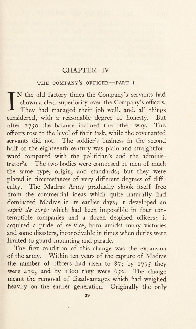 CHAPTER IV THE COMPANY’S OFFICER-PART I IN the old factory times the Company’s servants had shown a clear superiority over the Company’s officers. They had managed their job well, and, all things considered, with a reasonable degree of honesty. But after 1750 the balance inclined the other way. The officers rose to the level of their task, while the covenanted servants did not. The soldier’s business in the second half of the eighteenth century was plain and straightfor¬ ward compared with the politician’s and the adminis¬ trator’s. The two bodies were composed of men of much the same type, origin, and standards; but they were placed in circumstances of very different degrees of diffi¬ culty. The Madras Army gradually shook itself free from the commercial ideas which quite naturally had dominated Madras in its earlier days; it developed an esprit de corps which had been impossible in four con¬ temptible companies and a dozen despised officers; it acquired a pride of service, born amidst many victories and some disasters, inconceivable in times when duties were limited to guard-mounting and parade. The first condition of this change was the expansion of the army. Within ten years of the capture of Madras the number of officers had risen to 87; by 1775 they were 412; and by 1800 they were 652. The change meant the removal of disadvantages which had weighed heavily on the earlier generation. Originally the only