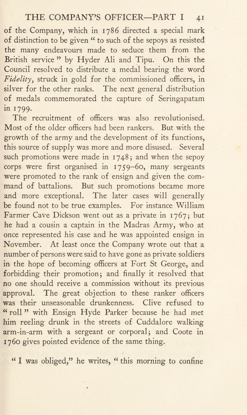 of the Company, which in 1786 directed a special mark of distinction to be given “ to such of the sepoys as resisted the many endeavours made to seduce them from the British service ” by Hyder Ali and Tipu. On this the Council resolved to distribute a medal bearing the word Fidelity, struck in gold for the commissioned officers, in silver for the other ranks. The next general distribution of medals commemorated the capture of Seringapatam in 1799. The recruitment of officers was also revolutionised. Most of the older officers had been rankers. But with the growth of the army and the development of its functions, this source of supply was more and more disused. Several such promotions were made in 1748; and when the sepoy corps were first organised in 1759-60, many sergeants were promoted to the rank of ensign and given the com¬ mand of battalions. But such promotions became more and more exceptional. The later cases will generally be found not to be true examples. For instance William Farmer Cave Dickson went out as a private in 1767; but he had a cousin a captain in the Madras Army, who at once represented his case and he was appointed ensign in November. At least once the Company wrote out that a number of persons were said to have gone as private soldiers in the hope of becoming officers at Fort St George, and forbidding their promotion 3 and finally it resolved that no one should receive a commission without its previous approval. The great objection to these ranker officers was their unseasonable drunkenness. Clive refused to “ roll ” with Ensign Hyde Parker because he had met him reeling drunk in the streets of Cuddalore walking arm-in-arm with a sergeant or corporal; and Coote in 1760 gives pointed evidence of the same thing. “ I was obliged,” he writes, “ this morning to confine