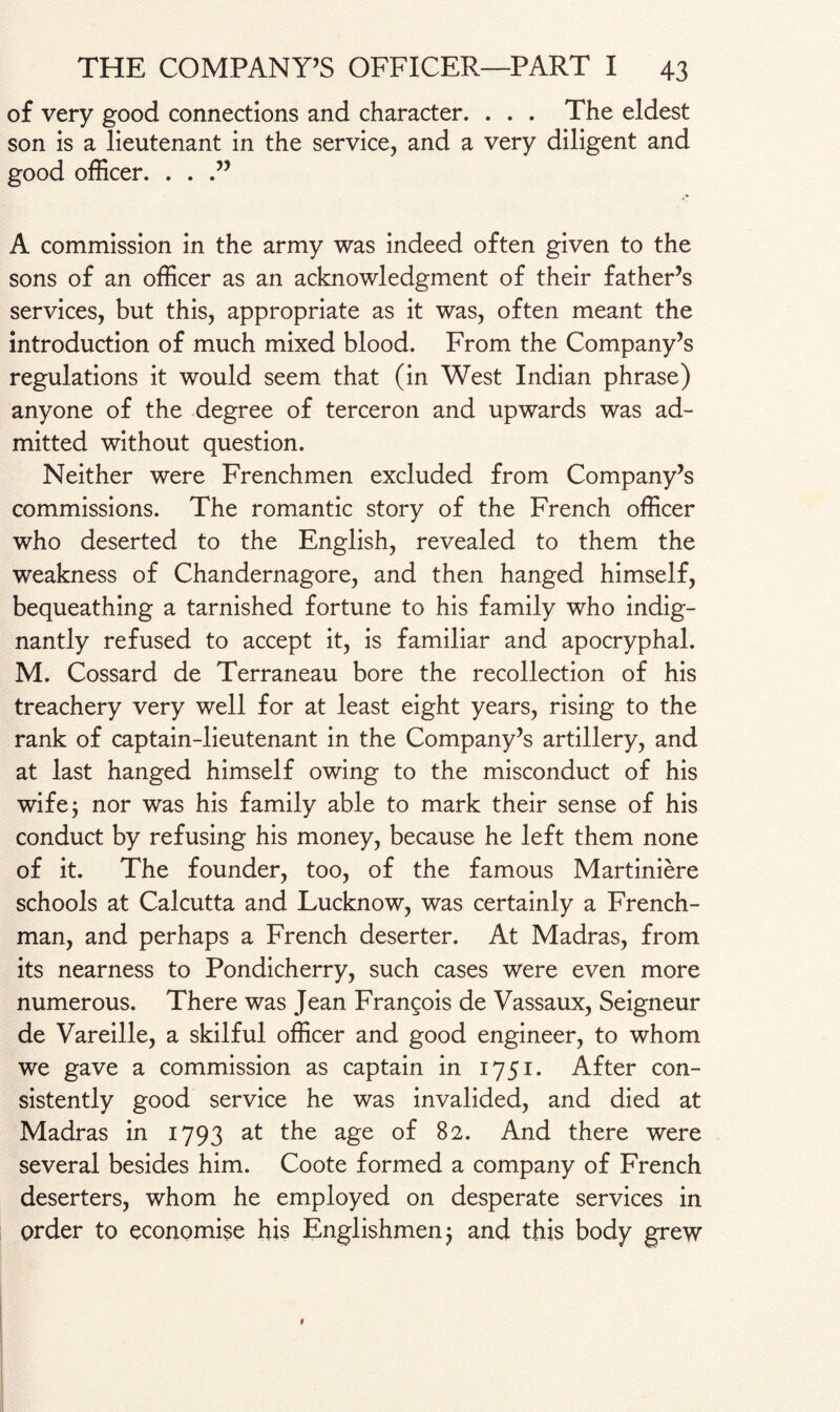 of very good connections and character. . . . The eldest son is a lieutenant in the service, and a very diligent and good officer. . . A commission in the army was indeed often given to the sons of an officer as an acknowledgment of their father’s services, but this, appropriate as it was, often meant the introduction of much mixed blood. From the Company’s regulations it would seem that (in West Indian phrase) anyone of the degree of terceron and upwards was ad¬ mitted without question. Neither were Frenchmen excluded from Company’s commissions. The romantic story of the French officer who deserted to the English, revealed to them the weakness of Chandernagore, and then hanged himself, bequeathing a tarnished fortune to his family who indig¬ nantly refused to accept it, is familiar and apocryphal. M. Cossard de Terraneau bore the recollection of his treachery very well for at least eight years, rising to the rank of captain-lieutenant in the Company’s artillery, and at last hanged himself owing to the misconduct of his wife; nor was his family able to mark their sense of his conduct by refusing his money, because he left them none of it. The founder, too, of the famous Martiniere schools at Calcutta and Lucknow, was certainly a French¬ man, and perhaps a French deserter. At Madras, from its nearness to Pondicherry, such cases were even more numerous. There was Jean Frangois de Vassaux, Seigneur de Vareille, a skilful officer and good engineer, to whom we gave a commission as captain in 1751. After con¬ sistently good service he was invalided, and died at Madras in 1793 at the age of 82. And there were several besides him. Coote formed a company of French deserters, whom he employed on desperate services in order to economise his Englishmen ; and this body grew