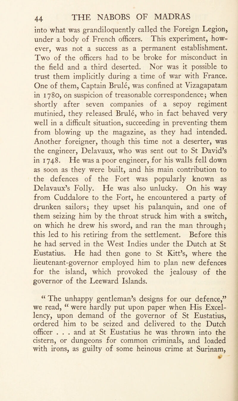 into what was grandiloquently called the Foreign Legion, under a body of French officers. This experiment, how¬ ever, was not a success as a permanent establishment. Two of the officers had to be broke for misconduct in the field and a third deserted. Nor was it possible to trust them implicitly during a time of war with France. One of them, Captain Brule, was confined at Vizagapatam in 1780, on suspicion of treasonable correspondence; when shortly after seven companies of a sepoy regiment mutinied, they released Brule, who in fact behaved very well in a difficult situation, succeeding in preventing them from blowing up the magazine, as they had intended. Another foreigner, though this time not a deserter, was the engineer, Delavaux, who was sent out to St David’s in 1748. He was a poor engineer, for his walls fell down as soon as they were built, and his main contribution to the defences of the Fort was popularly known as Delavaux’s Folly. He was also unlucky. On his way from Cuddalore to the Fort, he encountered a party of drunken sailors; they upset his palanquin, and one of them seizing him by the throat struck him with a switch, on which he drew his sword, and ran the man through; this led to his retiring from the settlement. Before this he had served in the West Indies under the Dutch at St Eustatius. He had then gone to St Kitt’s, where the lieutenant-governor employed him to plan new defences for the island, which provoked the jealousy of the governor of the Leeward Islands. “ The unhappy gentleman’s designs for our defence,” we read, “ were hardly put upon paper when His Excel¬ lency, upon demand of the governor of St Eustatius, ordered him to be seized and delivered to the Dutch officer . . . and at St Eustatius he was thrown into the cistern, or dungeons for common criminals, and loaded with irons, as guilty of some heinous crime at Surinam,