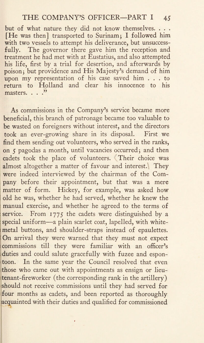 but of what nature they did not know themselves. . . . [He was then] transported to Surinam; I followed him with two vessels to attempt his deliverance, but unsuccess¬ fully. The governor there gave him the reception and treatment he had met with at Eustatius, and also attempted his life, first by a trial for desertion, and afterwards by poison j but providence and His Majesty’s demand of him upon my representation of his case saved him ... to return to Holland and clear his innocence to his masters. ...” As commissions in the Company’s service became more beneficial, this branch of patronage became too valuable to be wasted on foreigners without interest, and the directors took an ever-growing share in its disposal. First we find them sending out volunteers, who served in the ranks, on 5 pagodas a month, until vacancies occurred; and then cadets took the place of volunteers. Their choice was almost altogether a matter of favour and interest. They were indeed interviewed by' the chairman of the Com¬ pany before their appointment, but that was a mere matter of form. Hickey, for example, was asked how old he was, whether he had served, whether he knew the manual exercise, and whether he agreed to the terms of service. From 1775 the cadets were distinguished by a special uniform—a plain scarlet coat, lapelled, with white- metal buttons, and shoulder-straps instead of epaulettes. On arrival they were warned that they must not expect 1 commissions till they were familiar with an officer’s duties and could salute gracefully with fuzee and espon- toon. In the same year the Council resolved that even those who came out with appointments as ensign or lieu¬ tenant-fireworker (the corresponding rank in the artillery) should not receive commissions until they had served for four months as cadets, and been reported as thoroughly acquainted with their duties and qualified for commissioned
