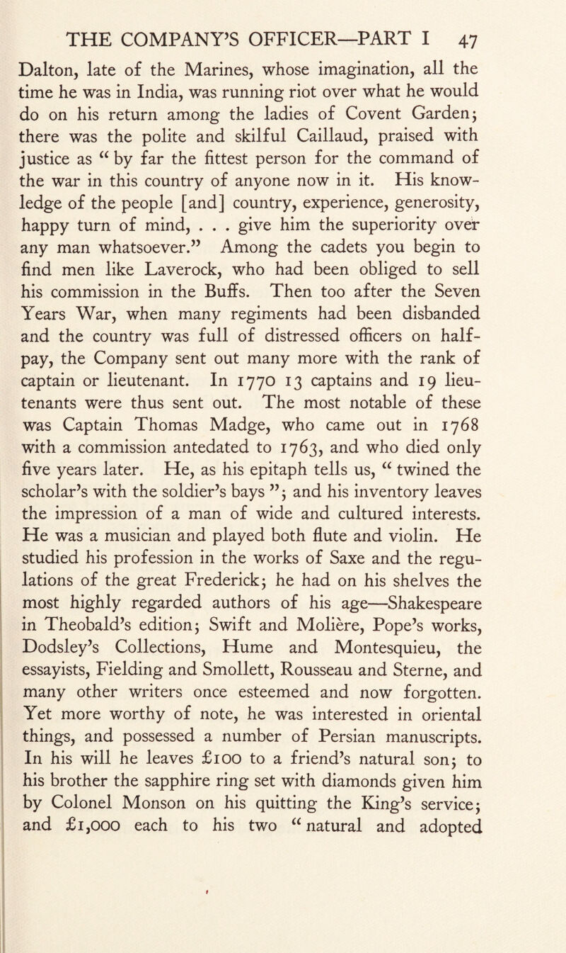 Dalton, late of the Marines, whose imagination, all the time he was in India, was running riot over what he would do on his return among the ladies of Covent Garden 5 there was the polite and skilful Caillaud, praised with justice as “ by far the fittest person for the command of the war in this country of anyone now in it. His know¬ ledge of the people [and] country, experience, generosity, happy turn of mind, . . . give him the superiority over any man whatsoever.” Among the cadets you begin to find men like Laverock, who had been obliged to sell his commission in the Buffs. Then too after the Seven Years War, when many regiments had been disbanded and the country was full of distressed officers on half¬ pay, the Company sent out many more with the rank of captain or lieutenant. In 1770 13 captains and 19 lieu¬ tenants were thus sent out. The most notable of these was Captain Thomas Madge, who came out in 1768 with a commission antedated to 1763, and who died only five years later. He, as his epitaph tells us, “ twined the scholar’s with the soldier’s bays ”; and his inventory leaves the impression of a man of wide and cultured interests. He was a musician and played both flute and violin. He studied his profession in the works of Saxe and the regu¬ lations of the great Frederick; he had on his shelves the most highly regarded authors of his age—Shakespeare in Theobald’s edition; Swift and Moliere, Pope’s works, Dodsley’s Collections, Hume and Montesquieu, the essayists, Fielding and Smollett, Rousseau and Sterne, and many other writers once esteemed and now forgotten. Yet more worthy of note, he was interested in oriental things, and possessed a number of Persian manuscripts. In his will he leaves £100 to a friend’s natural son 5 to his brother the sapphire ring set with diamonds given him by Colonel Monson on his quitting the King’s service; and £1,000 each to his two “natural and adopted t
