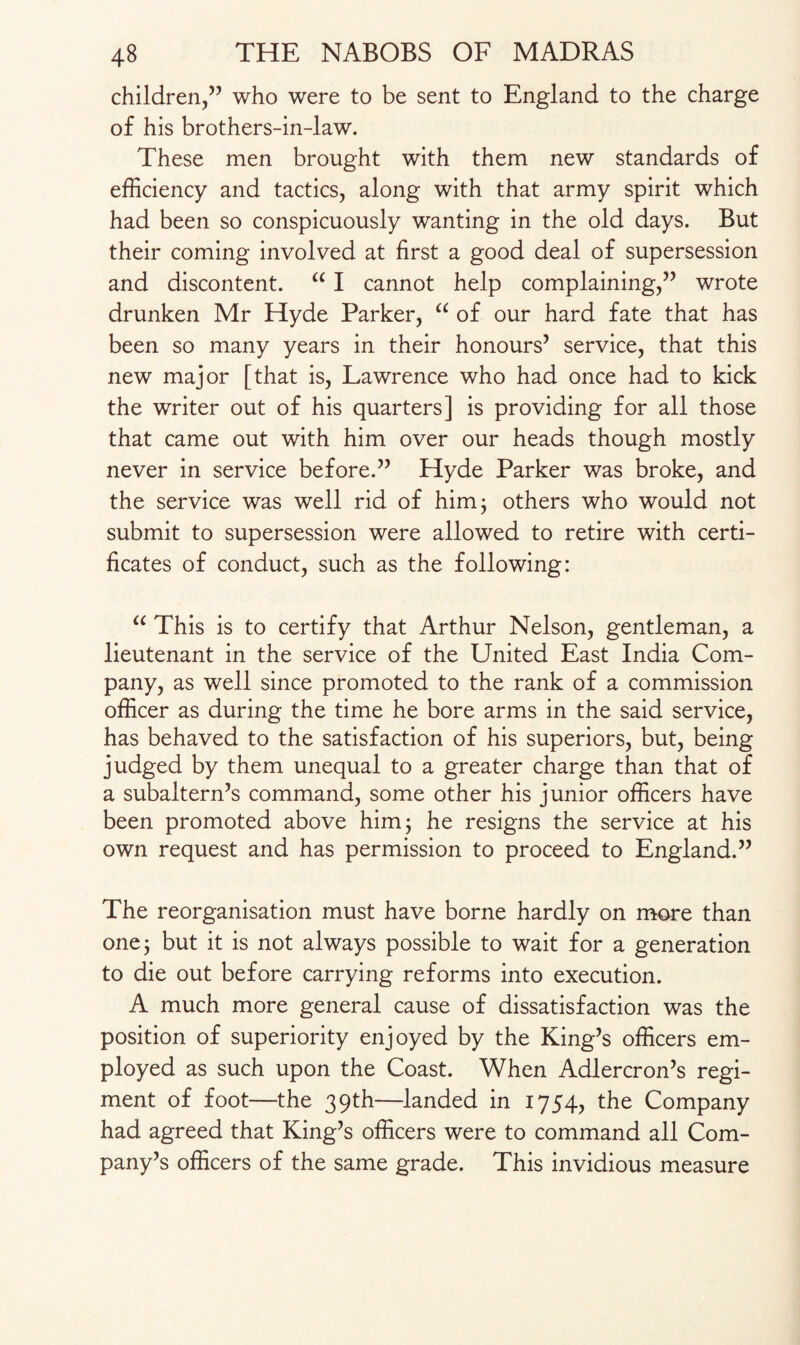 children,” who were to be sent to England to the charge of his brothers-in-law. These men brought with them new standards of efficiency and tactics, along with that army spirit which had been so conspicuously wanting in the old days. But their coming involved at first a good deal of supersession and discontent. “ I cannot help complaining,” wrote drunken Mr Hyde Parker, “ of our hard fate that has been so many years in their honours5 service, that this new major [that is, Lawrence who had once had to kick the writer out of his quarters] is providing for all those that came out with him over our heads though mostly never in service before.55 Hyde Parker was broke, and the service was well rid of him; others who would not submit to supersession were allowed to retire with certi¬ ficates of conduct, such as the following: “ This is to certify that Arthur Nelson, gentleman, a lieutenant in the service of the United East India Com¬ pany, as well since promoted to the rank of a commission officer as during the time he bore arms in the said service, has behaved to the satisfaction of his superiors, but, being judged by them unequal to a greater charge than that of a subaltern’s command, some other his junior officers have been promoted above him; he resigns the service at his own request and has permission to proceed to England.” The reorganisation must have borne hardly on more than one; but it is not always possible to wait for a generation to die out before carrying reforms into execution. A much more general cause of dissatisfaction was the position of superiority enjoyed by the King’s officers em¬ ployed as such upon the Coast. When Adlercron’s regi¬ ment of foot—the 39th—landed in 1754, the Company had agreed that King’s officers were to command all Com¬ pany’s officers of the same grade. This invidious measure