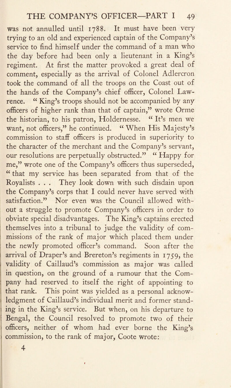 was not annulled until 1788. It must have been very trying to an old and experienced captain of the Company’s service to find himself under the command of a man who the day before had been only a lieutenant in a King’s regiment. At first the matter provoked a great deal of comment, especially as the arrival of Colonel Adlercron took the command of all the troops on the Coast out of the hands of the Company’s chief officer, Colonel Law¬ rence. “ King’s troops should not be accompanied by any officers of higher rank than that of captain,” wrote Orme the historian, to his patron, Holdernesse. “ It’s men we want, not officers,” he continued. “ When His Majesty’s commission to staff officers is produced in superiority to the character of the merchant and the Company’s servant, our resolutions are perpetually obstructed.” “ Happy for me,” wrote one of the Company’s officers thus superseded, “ that my service has been separated from that of the Royalists . . . They look down with such disdain upon the Company’s corps that I could never have served with satisfaction.” Nor even was the Council allowed with¬ out a struggle to promote Company’s officers in order to obviate special disadvantages. The King’s captains erected themselves into a tribunal to judge the validity of com- missions of the rank of major which placed them under : the newly promoted officer’s command. Soon after the arrival of Draper’s and Brereton’s regiments in 1759, the 1 validity of Caillaud’s commission as major was called in question, on the ground of a rumour that the Com- i pany had reserved to itself the right of appointing to that rank. This point was yielded as a personal acknow- 1 ledgment of Caillaud’s individual merit and former stand- I ing in the King’s service. But when, on his departure to Bengal, the Council resolved to promote two of their officers, neither of whom had ever borne the King’s j commission, to the rank of major, Coote wrote: 4