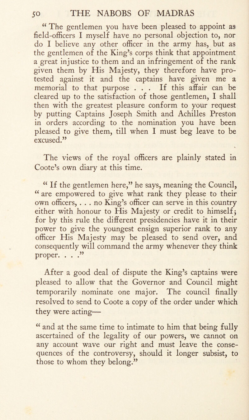 “ The gentlemen you have been pleased to appoint as field-officers I myself have no personal objection to, nor do I believe any other officer in the army has, but as the gentlemen of the King’s corps think that appointment a great injustice to them and an infringement of the rank given them by His Majesty, they therefore have pro¬ tested against it and the captains have given me a memorial to that purpose ... If this affair can be cleared up to the satisfaction of those gentlemen, I shall then with the greatest pleasure conform to your request by putting Captains Joseph Smith and Achilles Preston in orders according to the nomination you have been pleased to give them, till when I must beg leave to be excused.” The views of the royal officers are plainly stated in Coote’s own diary at this time. “ If the gentlemen here,” he says, meaning the Council, “ are empowered to give what rank they please to their own officers, ... no King’s officer can serve in this country either with honour to His Majesty or credit to himself j for by this rule the different presidencies have it in their power to give the youngest ensign superior rank to any officer His Majesty may be pleased to send over, and consequently will command the army whenever they think proper. . . .” After a good deal of dispute the King’s captains were pleased to allow that the Governor and Council might temporarily nominate one major. The council finally resolved to send to Coote a copy of the order under which they were acting— u and at the same time to intimate to him that being fully ascertained of the legality of our powers, we cannot on any account wave our right and must leave the conse¬ quences of the controversy, should it longer subsist, to those to whom they belong.”