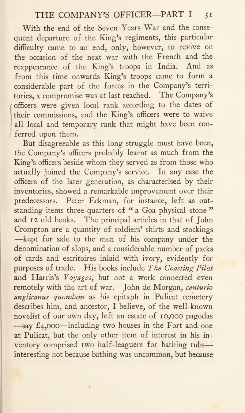 With the end of the Seven Years War and the conse¬ quent departure of the King’s regiments, this particular difficulty came to an end, only, however, to revive on the occasion of the next war with the French and the reappearance of the King’s troops in India. And as from this time onwards King’s troops came to form a considerable part of the forces in the Company’s terri¬ tories, a compromise was at last reached. The Company’s officers were given local rank according to the dates of their commissions, and the King’s officers were to waive all local and temporary rank that might have been con¬ ferred upon them. But disagreeable as this long struggle must have been, the Company’s officers probably learnt as much from the King’s officers beside whom they served as from those who actually joined the Company’s service. In any case the officers of the later generation, as characterised by their inventories, showed a remarkable improvement over their predecessors. Peter Eckman, for instance, left as out¬ standing items three-quarters of “ a Goa physical stone ” and 12 old books. The principal articles in that of John Crompton are a quantity of soldiers’ shirts and stockings —kept for sale to the men of his company under the denomination of slops, and a considerable number of packs of cards and escritoires inlaid with ivory, evidently for purposes of trade. His books include The Coasting Pilot and Harris’s Voyages^ but not a work connected even remotely with the art of war. John de Morgan, centurio anglicanus quondam as his epitaph in Pulicat cemetery describes him, and ancestor, I believe, of the well-known novelist of our own day, left an estate of 10,000 pagodas —say £4,000—including two houses in the Fort and one at Pulicat, but the only other item of interest in his in¬ ventory comprised two half-leaguers for bathing tubs— interesting not because bathing was uncommon, but because