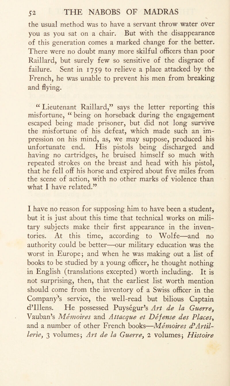 the usual method was to have a servant throw water over you as you sat on a chair. But with the disappearance of this generation comes a marked change for the better. There were no doubt many more skilful officers than poor Raillard, but surely few so sensitive of the disgrace of failure. Sent in 1759 to relieve a place attacked by the French, he was unable to prevent his men from breaking and flying. “ Lieutenant Raillard,” says the letter reporting this misfortune, “ being on horseback during the engagement escaped being made prisoner, but did not long survive the misfortune of his defeat, which made such an im¬ pression on his mind, as, we may suppose, produced his unfortunate end. His pistols being discharged and having no cartridges, he bruised himself so much with repeated strokes on the breast and head with his pistol, that he fell off his horse and expired about five miles from the scene of action, with no other marks of violence than what I have related.” I have no reason for supposing him to have been a student, but it is just about this time that technical works on mili¬ tary subjects make their first appearance in the inven¬ tories. At this time, according to Wolfe—and no authority could be better—our military education was the worst in Europe j and when he was making out a list of books to be studied by a young officer, he thought nothing in English (translations excepted) worth including. It is not surprising, then, that the earliest list worth mention should come from the inventory of a Swiss officer in the Company’s service, the well-read but bilious Captain d’lllens. He possessed Puysegur’s Art de la Guerre, Vauban’s Memoires and Attacque et Defense des Places, and a number of other French books—Memoir es d’Artil- leriey 3 volumes, Art de la Guerre, 2 volumes; Histoire