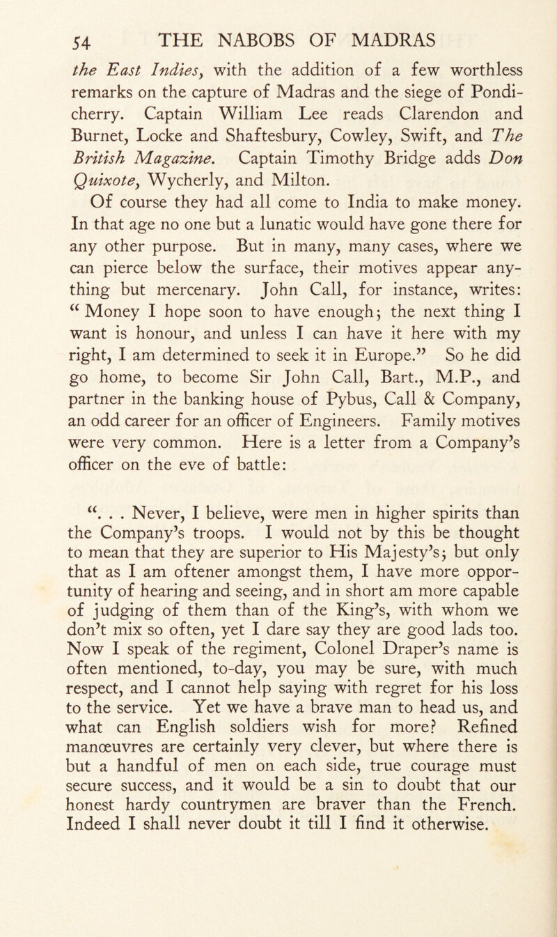 the East Indies^ with the addition of a few worthless remarks on the capture of Madras and the siege of Pondi¬ cherry. Captain William Lee reads Clarendon and Burnet, Locke and Shaftesbury, Cowley, Swift, and The British Magazine. Captain Timothy Bridge adds Don Quixote, Wycherly, and Milton. Of course they had all come to India to make money. In that age no one but a lunatic would have gone there for any other purpose. But in many, many cases, where we can pierce below the surface, their motives appear any¬ thing but mercenary. John Call, for instance, writes: “ Money I hope soon to have enough; the next thing I want is honour, and unless I can have it here with my right, I am determined to seek it in Europe.” So he did go home, to become Sir John Call, Bart., M.P., and partner in the banking house of Pybus, Call & Company, an odd career for an officer of Engineers. Family motives were very common. Here is a letter from a Company’s officer on the eve of battle: “. . . Never, I believe, were men in higher spirits than the Company’s troops. I would not by this be thought to mean that they are superior to His Majesty’sj but only that as I am oftener amongst them, I have more oppor¬ tunity of hearing and seeing, and in short am more capable of judging of them than of the King’s, with whom we don’t mix so often, yet I dare say they are good lads too. Now I speak of the regiment, Colonel Draper’s name is often mentioned, to-day, you may be sure, with much respect, and I cannot help saying with regret for his loss to the service. Yet we have a brave man to head us, and what can English soldiers wish for more? Refined manoeuvres are certainly very clever, but where there is but a handful of men on each side, true courage must secure success, and it would be a sin to doubt that our honest hardy countrymen are braver than the French. Indeed I shall never doubt it till I find it otherwise.