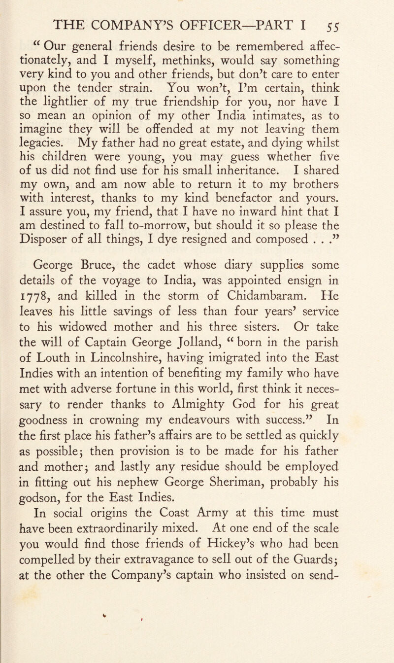 “ Our general friends desire to be remembered affec¬ tionately, and I myself, methinks, would say something very kind to you and other friends, but don’t care to enter upon the tender strain. You won’t, I’m certain, think the lightlier of my true friendship for you, nor have I so mean an opinion of my other India intimates, as to imagine they will be offended at my not leaving them legacies. My father had no great estate, and dying whilst his children were young, you may guess whether five of us did not find use for his small inheritance. I shared my own, and am now able to return it to my brothers with interest, thanks to my kind benefactor and yours. I assure you, my friend, that I have no inward hint that I am destined to fall to-morrow, but should it so please the Disposer of all things, I dye resigned and composed . . .” George Bruce, the cadet whose diary supplies some details of the voyage to India, was appointed ensign in 1778, and killed in the storm of Chidambaram. He leaves his little savings of less than four years’ service to his widowed mother and his three sisters. Or take the will of Captain George Jolland, “ born in the parish of Louth in Lincolnshire, having imigrated into the East Indies with an intention of benefiting my family who have met with adverse fortune in this world, first think it neces¬ sary to render thanks to Almighty God for his great goodness in crowning my endeavours with success.” In the first place his father’s affairs are to be settled as quickly as possible j then provision is to be made for his father and mother j and lastly any residue should be employed in fitting out his nephew George Sheriman, probably his godson, for the East Indies. In social origins the Coast Army at this time must have been extraordinarily mixed. At one end of the scale you would find those friends of Hickey’s who had been compelled by their extravagance to sell out of the Guards 5 at the other the Company’s captain who insisted on send-