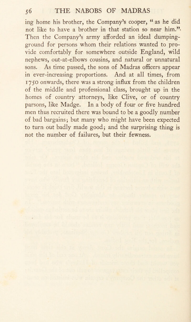 ing home his brother, the Company’s cooper, “ as he did not like to have a brother in that station so near him.”' Then the Company’s army afforded an ideal dumping- ground for persons whom their relations wanted to pro¬ vide comfortably for somewhere outside England, wild nephews, out-at-elbows cousins, and natural or unnatural sons. As time passed, the sons of Madras officers appear in ever-increasing proportions. And at all times, from 1750 onwards, there was a strong influx from the children of the middle and professional class, brought up in the homes of country attorneys, like Clive, or of country parsons, like Madge. In a body of four or five hundred men thus recruited there was bound to be a goodly number of bad bargains j but many who might have been expected to turn out badly made good; and the surprising thing is not the number of failures, but their fewness.