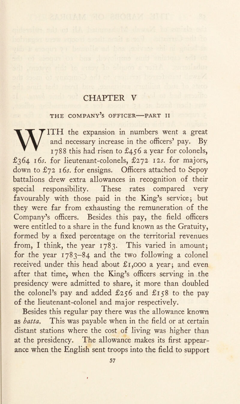 THE COMPANY’S OFFICER-PART II WITH the expansion in numbers went a great and necessary increase in the officers’ pay. By 1788 this had risen to £456 a year for colonels, £364 16s. for lieutenant-colonels, £272 12s. for majors, down to £72 16s. for ensigns. Officers attached to Sepoy battalions drew extra allowances in recognition of their special responsibility. These rates compared very favourably with those paid in the King’s service; but they were far from exhausting the remuneration of the Company’s officers. Besides this pay, the field officers were entitled to a share in the fund known as the Gratuity, formed by a fixed percentage on the territorial revenues from, I think, the year 1783. This varied in amount; for the year 1783-84 and the two following a colonel received under this head about £1,000 a year; and even after that time, when the King’s officers serving in the presidency were admitted to share, it more than doubled the colonel’s pay and added £256 and £158 to the pay of the lieutenant-colonel and major respectively. Besides this regular pay there was the allowance known as batta. This was payable when in the field or at certain distant stations where the cost of living was higher than at the presidency. The allowance makes its first appear¬ ance when the English sent troops into the field to support 57 1