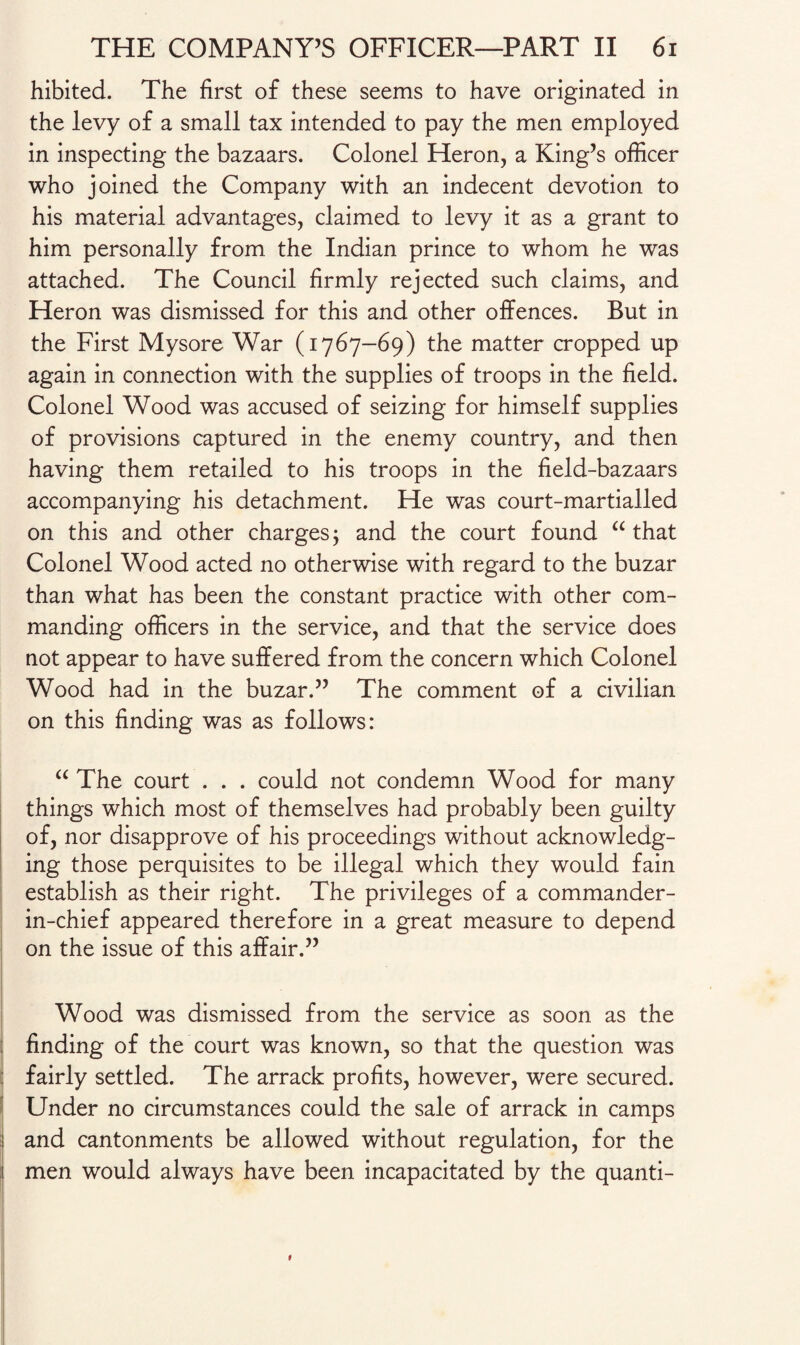 hibited. The first of these seems to have originated in the levy of a small tax intended to pay the men employed in inspecting the bazaars. Colonel Heron, a King’s officer who joined the Company with an indecent devotion to his material advantages, claimed to levy it as a grant to him personally from the Indian prince to whom he was attached. The Council firmly rejected such claims, and Heron was dismissed for this and other offences. But in the First Mysore War (1767-69) the matter cropped up again in connection with the supplies of troops in the field. Colonel Wood was accused of seizing for himself supplies of provisions captured in the enemy country, and then having them retailed to his troops in the field-bazaars accompanying his detachment. He was court-martialled on this and other charges; and the court found “ that Colonel Wood acted no otherwise with regard to the buzar than what has been the constant practice with other com¬ manding officers in the service, and that the service does not appear to have suffered from the concern which Colonel Wood had in the buzar.” The comment of a civilian on this finding was as follows: “ The court . . . could not condemn Wood for many things which most of themselves had probably been guilty of, nor disapprove of his proceedings without acknowledg¬ ing those perquisites to be illegal which they would fain establish as their right. The privileges of a commander- in-chief appeared therefore in a great measure to depend on the issue of this affair.” . Wood was dismissed from the service as soon as the finding of the court was known, so that the question was ; fairly settled. The arrack profits, however, were secured. Under no circumstances could the sale of arrack in camps ! and cantonments be allowed without regulation, for the men would always have been incapacitated by the quanti- 1