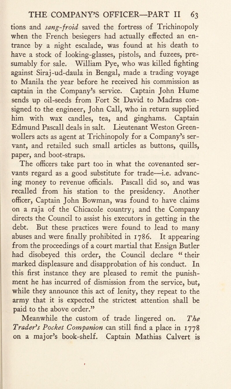 tions and sang-froid saved the fortress of Trichinopoly when the French besiegers had actually effected an en¬ trance by a night escalade, was found at his death to have a stock of looking-glasses, pistols, and fuzees, pre¬ sumably for sale. William Pye, who was killed fighting against Siraj-ud-daula in Bengal, made a trading voyage to Manila the year before he received his commission as captain in the Company’s service. Captain John Hume sends up oil-seeds from Fort St David to Madras con¬ signed to the engineer, John Call, who in return supplied him with wax candles, tea, and ginghams. Captain Edmund Pascall deals in salt. Lieutenant Weston Green- wollers acts as agent at Trichinopoly for a Company’s ser¬ vant, and retailed such small articles as buttons, quills, paper, and boot-straps. The officers take part too in what the covenanted ser¬ vants regard as a good substitute for trade—i.e. advanc¬ ing money to revenue officials. Pascall did so, and was recalled from his station to the presidency. Another officer, Captain John Bowman, was found to have claims on a raja of the Chicacole country5 and the Company directs the Council to assist his executors in getting in the debt. But these practices were found to lead to many abuses and were finally prohibited in 1786. It appearing from the proceedings of a court martial that Ensign Butler had disobeyed this order, the Council declare “ their marked displeasure and disapprobation of his conduct. In this first instance they are pleased to remit the punish¬ ment he has incurred of dismission from the service, but, while they announce this act of lenity, they repeat to the army that it is expected the strictest attention shall be paid to the above order.” Meanwhile the custom of trade lingered on. The Trader’s Pocket Companion can still find a place in 1778 on a major’s book-shelf. Captain Mathias Calvert is