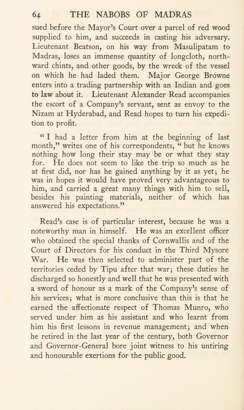 sued before the Mayor’s Court over a parcel of red wood supplied to him, and succeeds in casting his adversary. Lieutenant Beatson, on his way from Masulipatam to Madras, loses an immense quantity of longcloth, north¬ ward chints, and other goods, by the wreck of the vessel on which he had laded them. Major George Browne enters into a trading partnership with an Indian and goes to law about it. Lieutenant Alexander Read accompanies the escort of a Company’s servant, sent as envoy to the Nizam at Hyderabad, and Read hopes to turn his expedi¬ tion to profit. u I had a letter from him at the beginning of last month,” writes one of his correspondents, “ but he knows nothing how long their stay may be or what they stay for. He does not seem to like the trip so much as he at first did, nor has he gained anything by it as yet; he was in hopes it would have proved very advantageous to him, and carried a great many things with him to sell, besides his painting materials, neither of which has answered his expectations.” Read’s case is of particular interest, because he was a noteworthy man in himself. He was an excellent officer who obtained the special thanks of Cornwallis and of the Court of Directors for his conduct in the Third Mysore War. He was then selected to administer part of the territories ceded by Tipu after that war; these duties he discharged so honestly and well that he was presented with a sword of honour as a mark of the Company’s sense of his services; what is more conclusive than this is that he earned the affectionate respect of Thomas Munro, who served under him as his assistant and who learnt from him his first lessons in revenue management; and when he retired in the last year of the century, both Governor and Governor-General bore joint witness to his untiring and honourable exertions for the public good.