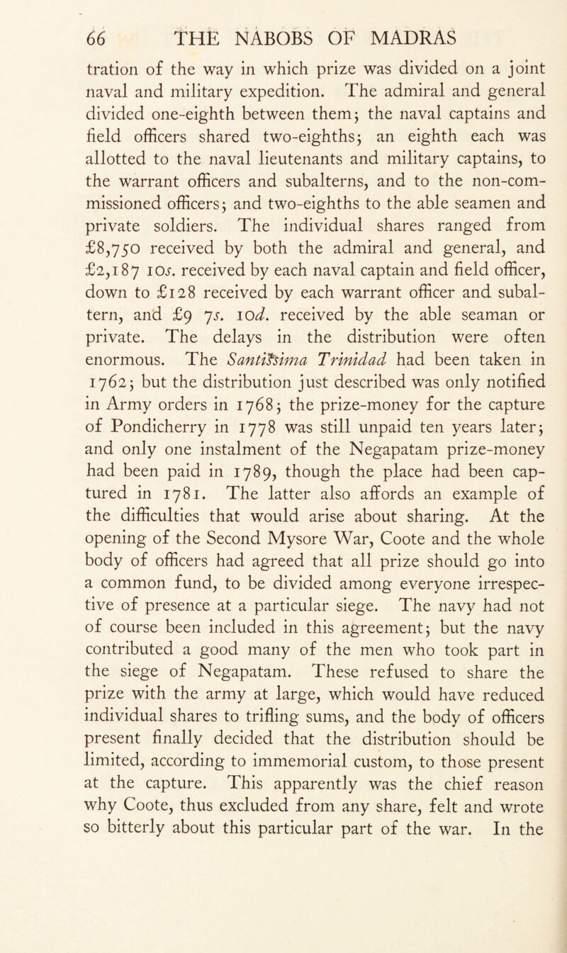 tration of the way in which prize was divided on a joint naval and military expedition. The admiral and general divided one-eighth between them; the naval captains and field officers shared two-eighths3 an eighth each was allotted to the naval lieutenants and military captains, to the warrant officers and subalterns, and to the non-com¬ missioned officers3 and two-eighths to the able seamen and private soldiers. The individual shares ranged from £8,750 received by both the admiral and general, and £2,187 10s- received by each naval captain and field officer, down to £128 received by each warrant officer and subal¬ tern, and £9 7s. 10d. received by the able seaman or private. The delays in the distribution were often enormous. The Santifsima Trinidad had been taken in 17623 but the distribution just described was only notified in Army orders in 17683 the prize-money for the capture of Pondicherry in 1778 was still unpaid ten years later3 and only one instalment of the Negapatam prize-money had been paid in 1789, though the place had been cap¬ tured in 1781. The latter also affords an example of the difficulties that would arise about sharing. At the opening of the Second Mysore War, Coote and the whole body of officers had agreed that all prize should go into a common fund, to be divided among everyone irrespec¬ tive of presence at a particular siege. The navy had not of course been included in this agreement 3 but the navy contributed a good many of the men who took part in the siege of Negapatam. These refused to share the prize with the army at large, which would have reduced individual shares to trifling sums, and the body of officers present finally decided that the distribution should be limited, according to immemorial custom, to those present at the capture. This apparently was the chief reason why Coote, thus excluded from any share, felt and wrote so bitterly about this particular part of the war. In the