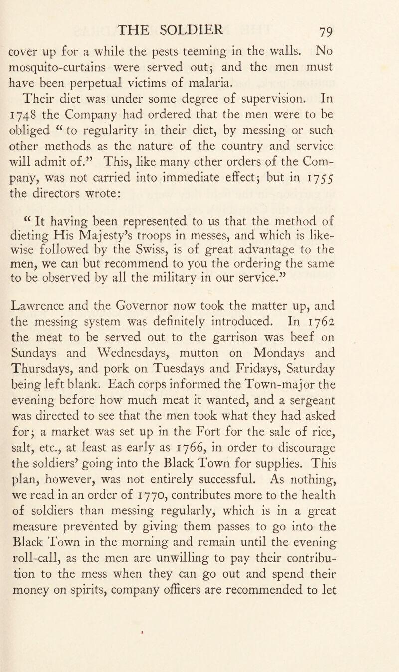 cover up for a while the pests teeming in the walls. No mosquito-curtains were served out; and the men must have been perpetual victims of malaria. Their diet was under some degree of supervision. In 1748 the Company had ordered that the men were to be obliged “ to regularity in their diet, by messing or such other methods as the nature of the country and service will admit of.” This, like many other orders of the Com¬ pany, was not carried into immediate effect; but in 1755 the directors wrote: “ It having been represented to us that the method of dieting His Majesty’s troops in messes, and which is like¬ wise followed by the Swiss, is of great advantage to the men, we can but recommend to you the ordering the same to be observed by all the military in our service.” Lawrence and the Governor now took the matter up, and the messing system was definitely introduced. In 1762 the meat to be served out to the garrison was beef on Sundays and Wednesdays, mutton on Mondays and Thursdays, and pork on Tuesdays and Fridays, Saturday being left blank. Each corps informed the Town-major the evening before how much meat it wanted, and a sergeant was directed to see that the men took what they had asked for; a market was set up in the Fort for the sale of rice, salt, etc., at least as early as 1766, in order to discourage the soldiers’ going into the Black Town for supplies. This plan, however, was not entirely successful. As nothing, we read in an order of 1770, contributes more to the health of soldiers than messing regularly, which is in a great measure prevented by giving them passes to go into the Black Town in the morning and remain until the evening roll-call, as the men are unwilling to pay their contribu¬ tion to the mess when they can go out and spend their money on spirits, company officers are recommended to let