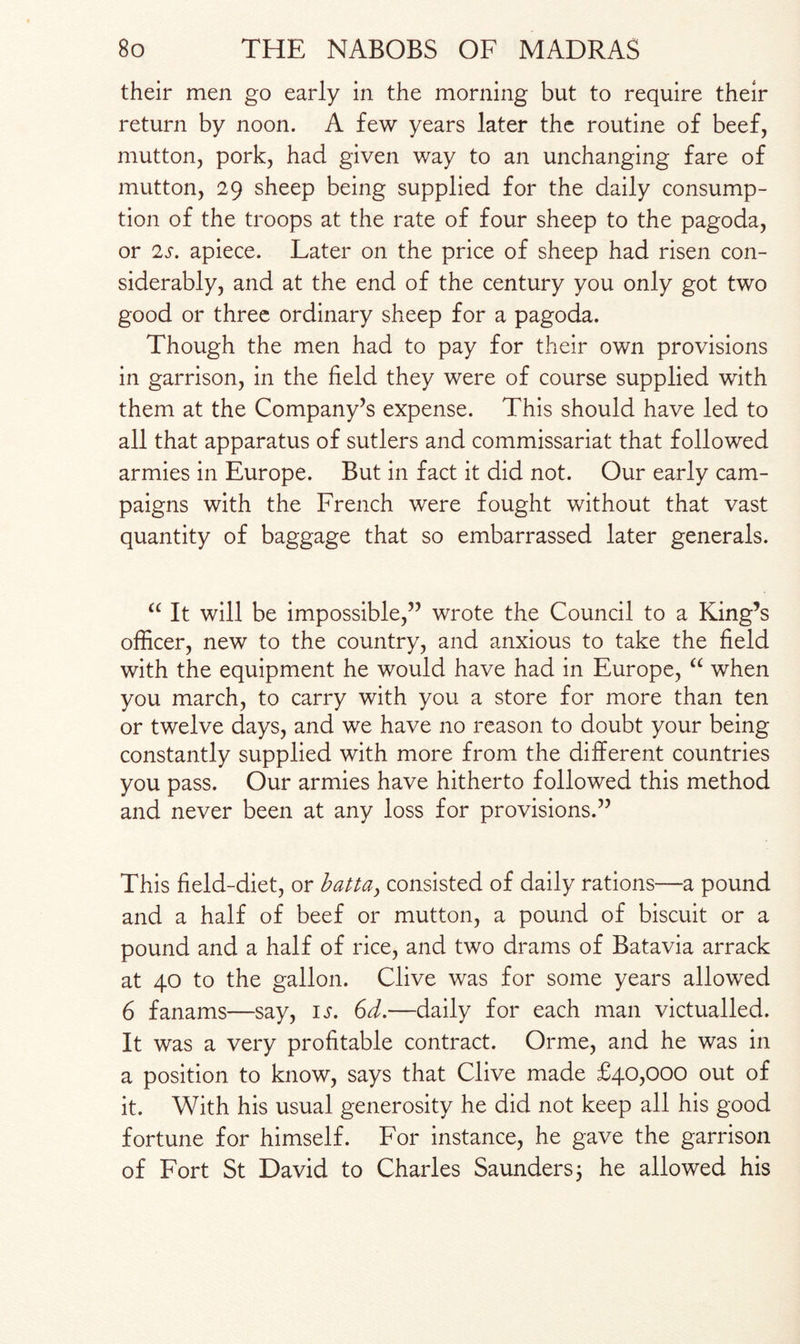 their men go early in the morning but to require their return by noon. A few years later the routine of beef, mutton, pork, had given way to an unchanging fare of mutton, 29 sheep being supplied for the daily consump¬ tion of the troops at the rate of four sheep to the pagoda, or 2s. apiece. Later on the price of sheep had risen con¬ siderably, and at the end of the century you only got two good or three ordinary sheep for a pagoda. Though the men had to pay for their own provisions in garrison, in the field they were of course supplied with them at the Company’s expense. This should have led to all that apparatus of sutlers and commissariat that followed armies in Europe. But in fact it did not. Our early cam¬ paigns with the French were fought without that vast quantity of baggage that so embarrassed later generals. “ It will be impossible,” wrote the Council to a King’s officer, new to the country, and anxious to take the field with the equipment he would have had in Europe, “ when you march, to carry with you a store for more than ten or twelve days, and we have no reason to doubt your being constantly supplied with more from the different countries you pass. Our armies have hitherto followed this method and never been at any loss for provisions.” This field-diet, or batta, consisted of daily rations—a pound and a half of beef or mutton, a pound of biscuit or a pound and a half of rice, and two drams of Batavia arrack at 40 to the gallon. Clive was for some years allowed 6 fanams—say, is. 6d.—daily for each man victualled. It was a very profitable contract. Orme, and he was in a position to know, says that Clive made £40,000 out of it. With his usual generosity he did not keep all his good fortune for himself. For instance, he gave the garrison of Fort St David to Charles Saunders; he allowed his