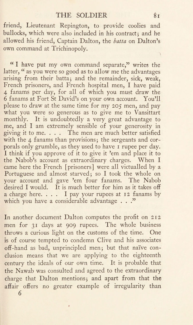 friend, Lieutenant Repington, to provide coolies and bullocks, which were also included in his contract; and he allowed his friend, Captain Dalton, the batta on Dalton’s own command at Trichinopoly. “ I have put my own command separate,” writes the latter, “ as you were so good as to allow me the advantages arising from their batta; and the remainder, sick, weak, French prisoners, and French hospital men, I have paid 4 fanams per day, for all of which you must draw the 6 fanams at Fort St David’s on your own account. You’ll please to draw at the same time for my 205 men, and pay what you were so generous as to give me to Vansittart monthly. It is undoubtedly a very great advantage to me, and I am extremely sensible of your generosity in giving it to me. . . . The men are much better satisfied with the 4 fanams than provisions; the sergeants and cor¬ porals only grumble, as they used to have 1 rupee per day. I think if you approve of it to give it ’em and place it to the Nabob’s account as extraordinary charges. When I came here the French [prisoners] were all victualled by a Portuguese and almost starved; so I took the whole on your account and gave ’em four fanams. The Nabob desired I would. It is much better for him as it takes off a charge here. ... I pay your rupees at 12 fanams by which you have a considerable advantage . . .” In another document Dalton computes the profit on 212 men for 31 days at 909 rupees. The whole business throws a curious light on the customs of the time. One is of course tempted to condemn Clive and his associates off-hand as bad, unprincipled men; but that naive con¬ clusion means that we are applying to the eighteenth century the ideals of our own time. It is probable that the Nawab was consulted and agreed to the extraordinary charge that Dalton mentions; and apart from that the affair offers no greater example of irregularity than 6