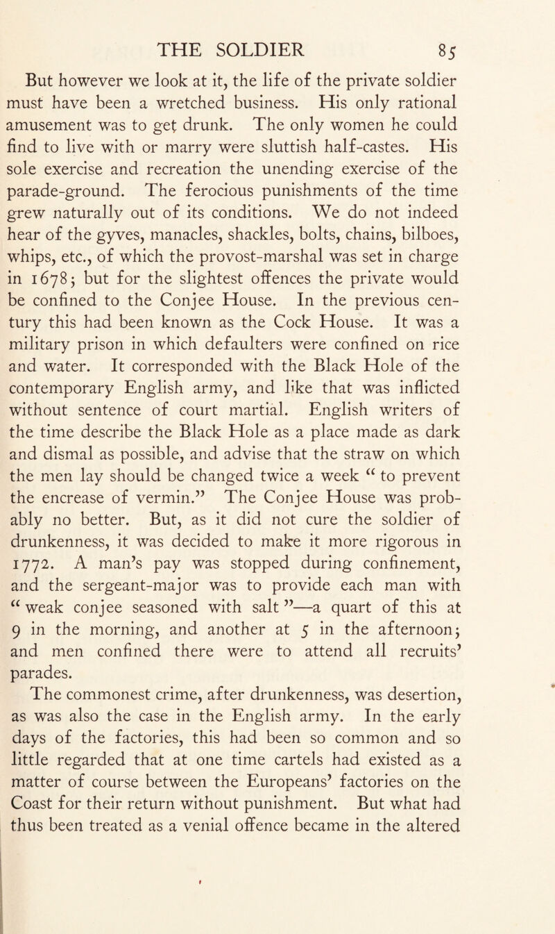 But however we look at it, the life of the private soldier must have been a wretched business. His only rational amusement was to get drunk. The only women he could find to live with or marry were sluttish half-castes. His sole exercise and recreation the unending exercise of the parade-ground. The ferocious punishments of the time grew naturally out of its conditions. We do not indeed hear of the gyves, manacles, shackles, bolts, chains, bilboes, whips, etc., of which the provost-marshal was set in charge in 16785 but for the slightest offences the private would be confined to the Conjee House. In the previous cen¬ tury this had been known as the Cock House. It was a military prison in which defaulters were confined on rice and water. It corresponded with the Black Hole of the contemporary English army, and b’ke that was inflicted without sentence of court martial. English writers of the time describe the Black Hole as a place made as dark and dismal as possible, and advise that the straw on which the men lay should be changed twice a week “ to prevent the encrease of vermin.” The Conjee House was prob¬ ably no better. But, as it did not cure the soldier of drunkenness, it was decided to make it more rigorous in 1772. A man’s pay was stopped during confinement, and the sergeant-major was to provide each man with “ weak conjee seasoned with salt ”—a quart of this at 9 in the morning, and another at 5 in the afternoon 5 and men confined there were to attend all recruits’ parades. The commonest crime, after drunkenness, was desertion, as was also the case in the English army. In the early days of the factories, this had been so common and so little regarded that at one time cartels had existed as a matter of course between the Europeans’ factories on the Coast for their return without punishment. But what had thus been treated as a venial offence became in the altered